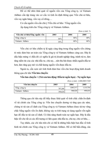 Chuyên đề tốt nghiệp
Chu Thị Phương - TCDN 44D 49
Để có thể nhìn khái quát về nguồn vốn của Tổng công ty, và Vietnam
Airlines cần tập trung vào cơ cấu và tính ổn định thông qua: Vốn chủ sở hữu,
vốn vay ngân hàng, vốn vay cổ đông,…
Cơ cấu nguồn vốn cần chú ý Vốn chủ sở hữu / Tổng nguồn vốn.
Áp dụng tính cho Tổng công ty và Vietnam Airlines.
Đơn vị tính: %
Vốn chủ sở hữu/Tổng nguồn vốn 2003 2004 2005
Tổng công ty 36% 46% 48%
Vietnam Airlines 39% 46% 46%
Vốn chủ sở hữu chiếm tỷ lệ ngày càng tăng trong tổng nguồn vốn chứng
tỏ mức đảm bảo an toàn của Tổng công ty và Vietnam Airlines càng cao. Đây là
dấu hiệu mừng vì điều đó có nghĩa là giá trị doanh nghiệp tăng, tránh rủi ro, làm
tăng niềm tin của các nhà đầu tư, chủ nợ,…nên thu hút được nhiều nguồn đầu tư
hơn, làm tăng quy mô và chất lượng nguồn vốn được đầu tư.
Ngoài ra, cần xem xét tình hình đảm bảo vốn cho hoạt động kinh doanh
thông qua chỉ tiêu Vốn lưu chuyển:
Vốn lưu chuyển = (Tài sản lưu động+Đầutư ngắn hạn) - Nợ ngắn hạn
Đơn vị tính: 1,000,000 VNĐ
Vốn lưu chuyển 2003 2004 2005
Tổng công ty 787,268
1,065,317 1,115,736
Vietnam Airlines 394,624
568,524 959,533
Thông qua chỉ tiêu này để thấy được khái quát về tính chắc chắn ổn định
về tài chính của Tổng công ty: Vốn lưu chuyển dương và tăng qua các năm,
chứng tỏ tài sản cố định của Tổng công ty và Vietnam Airlines được tài trợ vững
chắc bằng nguồn vốn ổn định, không xảy ra tình trạng sử dụng nguồn vốn ngắn
hạn để đầu tư tài sản cố định. Có khả năng thanh toán nợ ngắn hạn. Đây là dấu
hiệu tốt cho tất cả các đối tượng có liên quan: nhà đầu tư, chủ nợ, chủ sở hữu,…
Tuy nhiên, các chỉ tiêu trên chỉ có thể là những biểu hiện ban đầu về tình
hình tài chính của Tổng công ty và Vietnam Airlines. Để có thể hiểu đúng, sâu
 