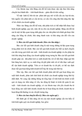 Chuyên đề tốt nghiệp
Chu Thị Phương - TCDN 44D 5
Các khoản mục trên Bảng cân đối kế toán được sắp xếp theo khả năng
chuyển hoá thành tiền – tính thanh khoản – giảm dần từ trên xuống.
Về mặt kinh tế, bên tài sản phản ánh quy mô và kết cấu các loại tài sản;
bên nguồn vốn phản ánh cơ cấu tài trợ, cơ cấu vốn cũng như khả năng độc lập
về tài chính của doanh nghiệp.
Nhìn vào Bảng cân đối kế toán, nhà phân tích có thể nhận biết được loại
hình doanh nghiệp, quy mô, mức độ tự chủ của doanh nghiệp. Bảng cân đối tài
sản là một tài liệu quan trọng nhất giúp cho các nhà phân tích đánh giá được khả
năng cân bằng tài chính, khả năng thanh toán và khả năng cân đối vốn của
doanh nghiệp.
2. Báo cáo kết quả kinh doanh ( Báo cáo thu nhập )
Báo cáo kết quả kinh doanh cũng là một trong những tài liệu quan trọng
trong phân tích tài chính. Báo cáo kết quả kinh doanh cho biết sự dịch chuyển
của tiền trong quá trình sản xuất – kinh doanh của doanh nghiệp và cho phép dự
tính khả năng hoạt động của doanh nghiệp trong tương lai. Báo cáo kết quả kinh
doanh giúp các nhà phân tích so sánh doanh thu với số tiền thực nhập quỹ khi
bán hàng hoá, dịch vụ; so sánh tổng chi phí phát sinh với số tiền thực xuất quỹ
để vận hành doanh nghiệp. Trên cơ sở doanh thu và chi phí, có thể xác định
được kết quả hoạt động kinh doanh là lỗ hay lãi trong một thời kỳ.
Như vậy, Báo cáo kêt quả kinh doanh phản ánh kết quả hoạt động sản
xuất kinh doanh, phản ánh tình hình tài chính của doanh nghiệp trong thời kỳ
nhất định. Nó cung cấp những thông tin tổng hợp về tình hình tài chính và kết
quả sử dụng các tiềm năng về vốn, lao động kỹ thuật và trình độ quản lý sản
xuất – kinh doanh của doanh nghiệp, có các khoản mục chủ yếu: doanh thu từ
hoạt động sản xuất kinh doanh; doanh thu từ hoạt động tài chính; doanh thu tư
hoạt động bất thường và các chi phí tương ứng.
3. Báo cáo lưu chuyển tiền tệ ( Báo cáo ngân quỹ )
Để đánh giá về khả năng chi trả của một doanh nghiệp cần tìm hiểu về
tình hình ngân quỹ của doanh nghiệp, bao gồm:
 