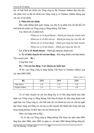 Chuyên đề tốt nghiệp
Chu Thị Phương - TCDN 44D 50
sắc về tình hình tài chính của Tổng công ty, lấy Vietnam Airlines làm chủ yếu,
cần phân tích cụ thể tài chính của Tổng công ty và Vietnam Airlines thông qua
các chỉ số tài chính.
2. Phân tích tài chính.
Bên cạnh những khái quát chung, sau đây là sự phân tích chi tiết đối với
tình hình tài chính cuả Tổng công ty Hàng không Việt Nam.
Các nhóm chỉ số phân tích:
- Nhóm các tỷ số thanh khoản – Đánh giá năng lực thanh toán
- Nhóm các tỷ số đòn cân nợ - Đánh giá năng lực cân đối vốn
- Nhóm các tỷ số hoạt động – Đánh giá năng lực kinh doanh
- Nhóm các tỷ số lợi nhuận – Đánh giá năng lực thu lời
2.1. Các tỷ số thanh khoản – Đánh giá năng lực thanh toán
a. Tỷ số luân chuyển tài sản lưu động - Khả năng thanh toán hiện hành (
The current ratio – Rc )
Công thức tính:
Rc = Tài sản lưu động / Các khoản nợ ngắn hạn
 Rc của Tổng công ty hàng không Việt Nam và Vietnam Airlines qua
các năm 2003-2005:
Đơn vị tính: %
Rc 2003 2004 2005
Tổng công ty 1.25 1.31 1.30
Vietnam Airlines 1.21 1.31 1.29
Tỷ số luân chuyển tài sản lưu động hay tỷ số khả năng thanh toán hiện
hành của Tổng công ty Hàng không Việt Nam là thước đo khả năng thanh toán
ngắn hạn của Tổng công ty, cho biết mức độ các khoản nợ của các chủ nợ ngắn
hạn được trang trải bằng các tài sản có thể chuyển đổi thành tiền trong một giai
đoạn tương đương với thời hạn của các khoản nợ đó.
Nhìn vào bảng tính ta thấy:
- Tỷ số này của Tổng công ty Hàng không Việt Nam các năm: năm 2003
tăng hơn năm 2004, năm 2005 có giảm so với năm 2004 nhưng không đáng kể.
 