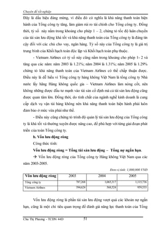Chuyên đề tốt nghiệp
Chu Thị Phương - TCDN 44D 51
Đây là dấu hiệu đáng mừng, vì điều đó có nghĩa là khả năng thanh toán hiện
hành của Tổng công ty tăng, làm giảm rủi ro tài chính cho Tổng công ty. Đồng
thời, tỷ số này nằm trong khoảng cho phép 1 – 2, chứng tỏ tốc độ luân chuyển
của tài sản lưu động khá tốt và khả năng thanh toán của Tổng công ty là đáng tin
cậy đối với các chủ cho vay, ngân hàng. Tỷ số này của Tổng công ty là giá trị
trung bình của Khối hạch toán độc lập và Khối hạch toán phụ thuộc.
- Vietnam Airlines có tỷ số này cũng nằm trong khoảng cho phép 1- 2 và
tăng qua các năm: năm 2003 là 1.21%; năm 2004 là 1.31%; năm 2005 là 1.29%
chứng tỏ khả năng thanh toán của Vietnam Airlines có thể chấp thuận được.
Điều này là dễ hiểu vì Tổng công ty hàng không Việt Nam là tổng công ty Nhà
nước lấy hãng Hàng không quốc gia – Vietnam Airlines làm nòng cốt, nên
không những được đầu tư mạnh vào tài sản cố định mà cả tài sản lưu động cũng
được quan tâm lớn. Đồng thời, do tính chất của ngành nghề kinh doanh là cung
cấp dịch vụ vận tải hàng không nên khả năng thanh toán hiện hành phải luôn
đảm bảo ở mức vừa phải như thế.
- Điều này cũng chứng tỏ trình độ quản lý tài sản lưu động của Tổng công
ty là khá tốt và thường xuyên được nâng cao, để phù hợp với từng giai đoạn phát
triển của toàn Tổng công ty.
b. Vốn lưu động ròng
Công thức tính:
Vốn lưu động ròng = Tổng tài sản lưu động – Tổng nợ ngắn hạn.
 Vốn lưu động ròng của Tổng công ty Hàng không Việt Nam qua các
năm 2003-2005.
Đơn vị tính: 1,000,000 VNĐ
Vốn lưu động ròng 2003 2004 2005
Tổng công ty 787,268 1,065,317 1,115,736
Vietnam Airlines 394,624 568,524 959,533
Vốn lưu động ròng là phần tài sản lưu động vượt quá các khoản nợ ngắn
hạn, cũng là một chỉ tiêu quan trọng để đánh giá năng lực thanh toán của Tổng
 
