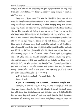 Chuyên đề tốt nghiệp
Chu Thị Phương - TCDN 44D 52
công ty. Tình hình vốn lưu động không chỉ quan trọng đối với nội bộ Tổng công
ty mà còn là một chỉ tiêu được dùng rộng rãi để ước lượng những rủi ro tài chính
của Tổng công ty.
Tổng công ty Hàng không Việt Nam lấy Hãng hàng không quốc gia làm
nòng cốt, chủ yếu kinh doanh dịch vụ vận tải hàng không, do đó cần có vốn lưu
động cao để thực hiện tốt các nhiệm vụ tài chính trong kỳ. Đồng thời, vốn lưu
động ròng là một chỉ tiêu quan trọng ước lượng các rủi ro tài chính, tình hình
vốn lưu động ròng còn ảnh hưởng tới năng lực vay nợ để tạo vốn, nên chỉ tiêu
này là quan trọng, không chỉ đối với các nhà quản trị tài chính của Tổng công ty
mà còn là chỉ tiêu quan trọng cần chú ý đối với các đối tượng liên quan như: các
nhà đầu tư, các ngân hàng, các đối tác liên kết kinh doanh,…và Tổng công ty
Hàng không là một trong những doanh nghiệp Nhà nước có quy mô lớn nhất, có
các mối quan hệ kinh tế sâu rộng với nhiều tổ chức kinh tế lớn, nhiều quốc gia
trên thế giới, do đó Tổng công ty phải luôn duy trì một mức vốn lưu động ròng
cần thiết mang ý nghĩa vĩ mô đối với nền kinh tế quốc dân. Ngoài ra, cũng giống
các doanh nghiệp khác, khả năng đáp ứng nghĩa vụ thanh toán, mở rộng quy mô
sản xuất kinh doanh và khả năng nắm bắt thời cơ thuận lợi của Tổng công ty
cũng phụ thuộc vào Vốn lưu động ròng. Do vậy Tổng công ty cũng thể hiện sự
phát triển ở sự tăng trưởng Vốn lưu động ròng qua các năm, theo tốc độ tăng
trưởng của toàn nền kinh tế và toàn ngành ( năm 2004 tăng gần 300 tỷ so với
năm 2003, năm 2005 tăng gần 1 tỷ so với 2004).
c. Tỷ số thanh toán nhanh ( The quick Ratio – Rq )
Công thức tính:
Rq = ( Tài sản lưu động – Hàng tồn kho ) / các khoản nợ ngắn hạn
Trong đó, tài sản lưu động trừ đi hàng tồn kho còn được gọi là tài sản
vòng quay nhanh. Hàng tồn kho ( Dự trữ ) là các tài sản có tính thanh khoản
thấp nhất trong tổng tài sản lưu động, mất nhiều thời gian và dễ bị lỗ nhất khi
bán nên không được tính vào tỷ số thanh toán nhanh. Do vậy, Tỷ số thanh toán
nhanh cho biết khả năng hoàn trả các khoản nợ ngắn hạn không phụ thuộc vào
 
