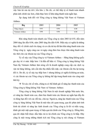 Chuyên đề tốt nghiệp
Chu Thị Phương - TCDN 44D 53
việc bán tài sản dự trữ ( tồn kho ). Do đó, có thể thấy tỷ số thanh toán nhanh
phản ánh chính xác hơn, chân thực hơn về khả năng thanh toán ngắn hạn.
Áp dụng tính đối với Tổng công ty hàng không Việt Nam và Vietnam
Airlines.
Rq 2003 2004 2005
Tổng công ty 0.93 0.96 0.98
Vietnam Airlines 0.90 0.96 0.98
Khả năng thanh toán nhanh của Tổng công ty năm 2003 là 0.93, đến năm
2004 tăng lên đến 0.96, năm 2005 tăng lên đến 0.98. Điều này có nghĩa là những
thay đổi về chính sách tín dụng và cơ cấu tài trợ đã làm khả năng thanh toán của
Tổng công ty ngày càng cao và ngày càng đảm bảo được khả năng thanh toán
tức thời cho các khoản nợ của Tổng công ty.
Tỷ số này của Tổng công ty và Vietnam Airlines – Hãng hàng không quốc
gia duy trì ở mức thấp hơn 1 là điều dễ hiểu vì: Tổng công ty hàng không Việt
Nam lấy Vietnam Airlines làm nòng cốt là doanh nghiệp cung cấp các dịch vụ
vận tải hàng không, nên cần tiêu thụ nhiều tiền mặt, các khoản cần thu lại tương
đối ít. Do đó, tỷ số này tuy thấp hơn 1 nhưng không có nghĩa là không an toàn,
vì các khoản nợ của Tổng công ty không thể tập trung thanh toán vào cùng một
thời kỳ.
 Từ các chỉ số trên, chúng ta có thể đánh giá về năng lực thanh toán của
Tổng công ty Hàng không Việt Nam và Vietnam Airlines:
Tổng công ty hàng không Việt Nam là một doanh nghiệp Nhà nước lớn,
có năng lực thanh toán cao, đảm bảo thanh toán các khoản nợ ngắn hạn đầy đủ
và đúng hạn đối với các đối tác, chủ nợ. Ngoài ra, năng lực thanh toán của Tổng
công ty hàng không Việt Nam là một tiêu chí quan trọng, qua đó phản ánh tình
hình tài chính và năng lực kinh doanh của Tổng công ty là tốt và triển vọng,
đánh giá một mặt quan trọng về hiệu quả tài chính của Tổng công ty. Đồng thời,
qua đó nhận biết được dấu hiệu rủi ro tài chính của Tổng công ty là thấp. Đây
cũng là một trong những thành tích mà Tổng công ty nói chung và Vietnam
 