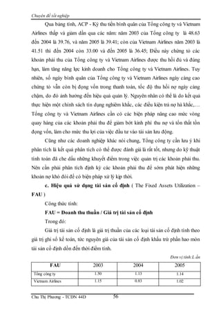 Chuyên đề tốt nghiệp
Chu Thị Phương - TCDN 44D 56
Qua bảng tính, ACP - Kỳ thu tiền bình quân của Tổng công ty và Vietnam
Airlines thấp và giảm dần qua các năm: năm 2003 của Tổng công ty là 48.63
đến 2004 là 39.76, và năm 2005 là 39.41; còn của Vietnam Airlines năm 2003 là
41.51 thì đến 2004 còn 33.00 và đến 2005 là 36.45; Điều này chứng tỏ các
khoản phải thu của Tổng công ty và Vietnam Airlines được thu hồi đủ và đúng
hạn, làm tăng năng lực kinh doanh cho Tổng công ty và Vietnam Airlines. Tuy
nhiên, số ngày bình quân của Tổng công ty và Vietnam Airlines ngày càng cao
chứng tỏ vẫn còn bị đọng vốn trong thanh toán, tốc độ thu hồi nợ ngày càng
chậm, do đó ảnh hưởng đến hiệu quả quản lý. Nguyên nhân có thể là do kết quả
thực hiện một chính sách tín dụng nghiêm khắc, các điều kiện trả nợ hà khắc,…
Tổng công ty và Vietnam Airlines cần có các biện pháp nâng cao mức vòng
quay hàng của các khoản phải thu để giảm bớt kinh phí thu nợ và tổn thất tồn
đọng vốn, làm cho mức thu lợi của việc đầu tư vào tài sản lưu động.
Cũng như các doanh nghiệp khác nói chung, Tổng công ty cần lưu ý khi
phân tích là kết quả phân tích có thể được đánh giá là rất tốt, nhưng do kỹ thuật
tính toán đã che dấu những khuyết điểm trong việc quản trị các khoản phải thu.
Nên cần phải phân tích định kỳ các khoản phải thu để sớm phát hiện những
khoản nợ khó đòi để có biện pháp xử lý kịp thời.
c. Hiệu quả sử dụng tài sản cố định ( The Fixed Assets Utilization –
FAU )
Công thức tính:
FAU = Doanh thu thuần / Giá trị tài sản cố định
Trong đó:
Giá trị tài sản cố định là giá trị thuần của các loại tài sản cố định tính theo
giá trị ghi sổ kế toán, tức nguyên giá của tài sản cố định khấu trừ phần hao mòn
tài sản cố định dồn đến thời điểm tính.
Đơn vị tính:L ần
FAU 2003 2004 2005
Tổng công ty 1.50 1.13 1.14
Vietnam Airlines 1.15 0.83 1.02
 