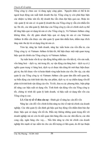 Chuyên đề tốt nghiệp
Chu Thị Phương - TCDN 44D 58
Tổng công ty chưa cao và đang ngày càng giảm. Nguyên nhân có thể là do
ngoài hoạt động sản xuất kinh doanh thu lợi, Tổng công ty còn phải thực hiện
các nhiệm vụ khác nên tốc độ doanh thu vẫn chưa đạt hiệu quả cao. Hoặc do
việc quản lý tài sản có và quản lý doanh thu của Tổng công ty vẫn còn nhiều tồn
tại. Do đó, các nhà quản lý, lãnh đạo của Tổng công ty cần có chính sách cụ thể
để tăng hiệu quả sử dụng tài sản có cho Tổng công ty. Và Vietnam Airlines cũng
không khác, tốc độ giảm nhanh hiệu quả sử dụng tài sản có của Vietnam
Airlines là điều cần được các nhà quản lý quan tâm nhiều hơn, nhằm mục đích
tăng mức thu lợi từ sử dụng tổng tài sản có.
Tóm lại, năng lực kinh doanh, năng lực tuần hoàn của vốn đầu tư, của
Tổng công ty và Vietnam Airlines là khá tốt, thể hiện được một mặt quan trọng
hiệu quả tài chính của Tổng công ty và Vietnam Airlines.
Sự tuần hoàn vốn là sự vận động thống nhất của vốn tiền tệ, vốn sản xuất,
vốn hàng hoá – dịch vụ, mà trong đó, sự vận động của hàng hoá – dịch vụ có ý
nghĩa quan trọng vì hàng hoá, dịch vụ có được tiêu dùng thì mới thực hiện được
giá trị, thu hồi được vốn và hoàn thành vòng tuần hoàn của vốn. Do vậy, các nhà
quản lý của Tổng công ty và Vietnam Airlines cần quan tâm đến mối quan hệ,
sự biến động của tình hình tiêu thụ sản phẩm, dịch vụ và sự chiếm dụng vốn để
phân tích tình hình vận động của vốn. Từ đó, đưa ra các phương thức, biện pháp
để nâng cao hiệu suất sử dụng vốn. Tình hình vận động vốn của Tổng công ty
tốt, chứng tỏ trình độ quản lý kinh doanh, và hiệu suất sử dụng tiền vốn của
Tổng công ty cao.
2.3. Các tỷ số về đòn cân nợ - Đánh giá về năng lực cân đối vốn
Năng lực cân đối vồn chính là khả năng tự chủ về mặt tài chính của doanh
nghiệp. Các nhà quản lý cần đánh giá hiệu quả huy động vốn nhằm đảm bảo đạt
được hiệu quả sử dụng vốn tối đa. Điều này không những quan trọng đối với
doanh nghiệp mà nó còn là mối quan tâm hàng đầu của các nhà đầu tư, các nhà
cung cấp, ngân hàng cho vay,… Nếu khả năng tự chủ tài chính của doanh
nghiệp lớn mạnh sẽ tạo niềm tin cho các đối tượng có liên quan, do đó tạo thuận
 