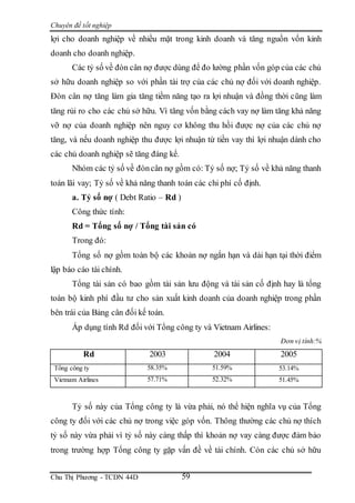 Chuyên đề tốt nghiệp
Chu Thị Phương - TCDN 44D 59
lợi cho doanh nghiệp về nhiều mặt trong kinh doanh và tăng nguồn vốn kinh
doanh cho doanh nghiệp.
Các tỷ số về đòn cân nợ được dùng để đo lường phần vốn góp của các chủ
sở hữu doanh nghiệp so với phần tài trợ của các chủ nợ đối với doanh nghiệp.
Đòn cân nợ tăng làm gia tăng tiềm năng tạo ra lợi nhuận và đồng thời cũng làm
tăng rủi ro cho các chủ sở hữu. Vì tăng vốn bằng cách vay nợ làm tăng khả năng
vỡ nợ của doanh nghiệp nên nguy cơ không thu hồi được nợ của các chủ nợ
tăng, và nếu doanh nghiệp thu được lợi nhuận từ tiền vay thì lợi nhuận dành cho
các chủ doanh nghiệp sẽ tăng đáng kể.
Nhóm các tỷ số về đòncân nợ gồm có: Tỷ số nợ; Tỷ số về khả năng thanh
toán lãi vay; Tỷ số về khả năng thanh toán các chi phí cố định.
a. Tỷ số nợ ( Debt Ratio – Rd )
Công thức tính:
Rd = Tổng số nợ / Tổng tài sản có
Trong đó:
Tổng số nợ gồm toàn bộ các khoản nợ ngắn hạn và dài hạn tại thời điểm
lập báo cáo tài chính.
Tổng tài sản có bao gồm tài sản lưu động và tài sản cố định hay là tổng
toàn bộ kinh phí đầu tư cho sản xuất kinh doanh của doanh nghiệp trong phần
bên trái của Bảng cân đối kế toán.
Áp dụng tính Rd đối với Tổng công ty và Vietnam Airlines:
Đơn vị tính:%
Rd 2003 2004 2005
Tổng công ty 58.35% 51.59% 53.14%
Vietnam Airlines 57.71% 52.32% 51.45%
Tỷ số này của Tổng công ty là vừa phải, nó thể hiện nghĩa vụ của Tổng
công ty đối với các chủ nợ trong việc góp vốn. Thông thường các chủ nợ thích
tỷ số này vừa phải vì tỷ số này càng thấp thì khoản nợ vay càng được đảm bảo
trong trường hợp Tổng công ty gặp vấn đề về tài chính. Còn các chủ sở hữu
 