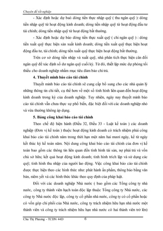 Chuyên đề tốt nghiệp
Chu Thị Phương - TCDN 44D 6
- Xác định hoặc dự baó dòng tiền thực nhập quỹ ( thu ngân quỹ ): dòng
tiền nhập quỹ từ hoạt động kinh doanh; dòng tiền nhập quỹ từ hoạt động đầu tư
tài chính; dòng tiền nhập quỹ từ hoạt động bất thường.
- Xác định hoặc dự báo dòng tiền thực xuất quỹ ( chi ngân quỹ ) : dòng
tiền xuất quỹ thực hiện sản xuất kinh doanh; dòng tiền xuất quỹ thực hiện hoạt
động đầu tư, tài chính; dòng tiền xuất quỹ thực hiện hoạt động bất thường.
Trên cơ sở dòng tiền nhập và xuất quỹ, nhà phân tích thực hiện cân đối
ngân quỹ để xác định số dư ngân quỹ cuối kỳ. Từ đó, thiết lập mức dự phòng tối
thiểu cho doanh nghiệp nhằm mục tiêu đảm bảo chi trả.
4. Thuyết minh báo cáo tài chính
Thuyết minh báo cáo tài chính sẽ cung cấp bổ sung cho các nhà quản lý
những thông tin chi tiết, cụ thể hơn về một số tình hình liên quan đến hoạt động
kinh doanh trong kỳ của doanh nghiệp. Tuy nhiên, ngày nay thuyết minh báo
cáo tài chính vẫn chưa thực sự phổ biến, đặc biệt đối với các doanh nghiệp nhỏ
và vừa thường không áp dụng.
5. Bảng công khai báo cáo tài chính
Theo chế độ hiện hành (Điều 32, Điều 33 - Luật kế toán ) các doanh
nghiệp (Đơn vị kế toán ) thuộc hoạt động kinh doanh có trách nhiệm phải công
khai báo cáo tài chính năm trong thời hạn một năm hai mươi ngày, kể từ ngày
kết thúc kỳ kế toán năm. Nội dung công khai báo cáo tài chính của đơn vị kế
toán bao gồm các thông tin liên quan đến tình hình tài sản, nợ phải trả và vốn
chủ sở hữu; kết quả hoạt động kinh doanh; tình hình trích lập và sử dụng các
quỹ; tình hình thu nhập của người lao động. Việc công khai báo cáo tài chính
được thực hiện theo các hình thức như: phát hành ấn phẩm, thông báo bằng văn
bản, niêm yết và các hình thức khác theo quy định của pháp luật.
Đối với các doanh nghiệp Nhà nước ( bao gồm các Tổng công ty nhà
nước, công ty thành viên hạch toán độc lập thuộc Tổng công ty Nhà nước, các
công ty Nhà nước độc lập, công ty cổ phần nhà nước, công ty có cổ phần hoặc
có vốn góp chi phối của Nhà nước, công ty trách nhiệm hữu hạn nhà nước một
thành viên và công ty trách nhiệm hữu hạn nhà nước có hai thành viên trở lên)
 