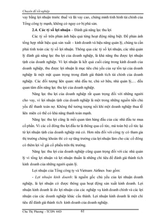 Chuyên đề tốt nghiệp
Chu Thị Phương - TCDN 44D 61
vay bằng lợi nhuận trước thuế và lãi vay cao, chứng minh tình hình tài chính của
Tổng công ty mạnh, không có nguy cơ bị phá sản.
2.4. Các tỷ số lợi nhuận – Đánh giá năng lực thu lợi
Các tỷ số trên phản ánh hiệu quả từng hoạt động riêng biệt. Để phản ánh
tổng hợp nhất hiệu quả sản xuất – kinh doanh và hiệu năng quản lý, chúng ta cần
phải tính toán các tỷ số lợi nhuận. Thông qua các tỷ số lợi nhuận, các nhà quản
lý đánh giá năng lực thu lợi của doanh nghiệp, là khả năng thu được lợi nhuận
tịnh của doanh nghiệp. Vì lợi nhuận là kết quả cuối cùng trong kinh doanh của
doanh nghiệp, thu được lợi nhuận là mục tiêu chủ yếu của sự tồn tại của doanh
nghiệp là một mặt quan trọng trong đánh giá thành tích tài chính của doanh
nghiệp. Các đối tượng liên quan: nhà đầu tư, chủ sở hữu, nhà quản lý,… đều
quan tâm đến năng lực thu lợi của doanh nghiệp.
Năng lực thu lợi của doanh nghiệp rất quan trọng đối với những người
cho vay, vì lợi nhuận tịnh của doanh nghiệp là một trong những nguồn tiền chủ
yếu để thanh toán nợ. Không thể tưởng tượng nổi khi một doanh nghiệp thua lỗ
liên miên có thể có khả năng thanh toán mạnh.
Năng lực thu lợi cũng là mối quan tâm hàng đầu của các nhà đầu tư mua
cổ phần. Vì các cổ đông thu lợi đầu tư là thông qua cổ tức, mà toàn bộ cổ tức lại
từ lợi nhuận tịnh của doanh nghiệp mà có. Hơn nữa đối với công ty có tham gia
thị trường chứng khoán thì có sự tăng trưởng của lợi nhuận làm cho các cổ đông
có thêm lợi về giá cổ phiều trên thị trường.
Năng lực thu lợi của doanh nghiệp cũng quan trọng đối với các nhà quản
lý vì tổng lợi nhuận và lợi nhuận thuần là những chỉ tiêu để đánh giá thành tích
kinh doanh của những người quản lý.
Lợi nhuận của Tổng công ty và Vietnam Airlines bao gồm:
- Lợi nhuận kinh doanh: là nguồn gốc chủ yếu của lợi nhuận doanh
nghiệp, là lợi nhuận có được thông qua hoạt động sản xuất kinh doanh. Lợi
nhuận kinh doanh là do lợi nhuận của các nghiệp vụ kinh doanh chính và các lợi
nhuận của các doanh nghiệp khác cấu thành. Lợi nhuận kinh doanh là một chỉ
tiêu để đánh giá thành tích kinh doanh của doanh nghiệp.
 
