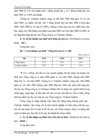 Chuyên đề tốt nghiệp
Chu Thị Phương - TCDN 44D 63
năm 2004 là 3.6% lợi nhuận trên 1 đồng doanh thu ), và 1 đồng doanh thu của
năm 2005 có 3.44% lợi nhuận.
Tương tự, Vietnam Airlines cũng có Rp năm 2004 tăng gần 1% so với
năm 2003, có nghĩa chi phí cho 1 đồng doanh thu của năm 2004 ít hơn năm
2003. Năm 2005 tỷ số này là 3.98%, chứng tỏ hiệu quả của các chiến lược tiêu
thụ, nâng cao chất lượng sản phẩm của năm 2005 cao hơn năm 2004 và 2003, từ
đó tăng khả năng thu lợi của Tổng công ty và Vietnam Airlines.
b. Tỷ số lợi nhuận sau thuế trên tổng tài sản có ( Net Return on Assets
Ratio – Rc )
Công thức tính:
Rc = ( Lợi nhuận sau thuế / Tổng tài sản có ) x 100
Đơn vị tính:%
Rc 2003 2004 2005
Tổng công ty 2.7% 2.5% 2.8%
Vietnam Airlines 2.3% 2.1% 2.5%
 Cứ 1 đồng vốn đầu tư vào doanh nghiệp thì thu được lợi nhuận sau
thuế cho Tổng công ty ở năm 2004 giảm so với năm 2003, nhưng năm 2005
tăng hơn so với năm 2004. Tương tự, ở Vietnam Airlines cũng vậy, năm 2004
giảm so với năm 2003 nhưng năm 2005 tăng lên. Điều này phản ánh năng lực
thu lợi của Tổng công ty và Vietnam Airlines khi sử dụng các nguồn kinh tế của
mình ngày càng tăng, là dấu hiệu tốt đối với các nhà đầu tư, chủ sở hữu, đồng
thời tạo niềm tin cho các chủ nợ của Tổng công ty, Vietnam Airlines.
Tổng công ty hàng không Việt Nam lấy Hãng hàng không quốc gia –
Vietnam Airlines, làm nòng cốt là một doanh nghiệp có khả năng sinh lợi cao,
các tài sản được bố trí hợp lý để tài sản của Tổng công ty được sử dụng một
cách có hiệu qủa, hao phí ít tài sản, lợi nhuận thu được nhiều.
c. Tỷ số thu nhập sau thuế trên vốn chủ sở hữu ( Doanh lợi vốn chủ sở
hữu – ROE )
Công thức tính:
 