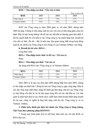Chuyên đề tốt nghiệp
Chu Thị Phương - TCDN 44D 64
ROE = Thu nhập sau thuế / Vốn chủ sở hữu
Đơn vị tính:L ần
ROE 2003 2004 2005
Tổng công ty 6.5% 5.2% 6.7%
Vietnam Airlines 5.4% 4.4% 5.8%
ROE của Tổng công ty năm 2004 giảm so với năm 2003, nhưng năm
2005 lại tăng. Chứng tỏ khả năng sinh lơi của vốn chủ sở hữu tăng giảm chưa ổn
định. Đây là một trong những vấn đề mà các nhà đầu tư thường quan tâm nhất vì
khi họ quyết định bỏ vốn đầu tư vào Tổng công ty, họ muốn tăng mức doanh lợi
vốn chủ sở hữu. Do đó , đây là một mục tiêu quan trọng nhất trong hoạt động
quản lý tài chính của Tổng công ty nói chung và của Vietnam Airlines nói riêng.
d. Doanh lợi tài sản ( ROA )
Công thức tính:
ROA = Thu nhập trước thuế và lãi vay / Tài sản có
Hoặc:
ROA = Thu nhập sau thuế / Tài sản có
Áp dụng tính ROA cho Tổng công ty và Vietnam Airlines:
Đơn vị tính:L ần
ROA 2003 2004 2005
Tổng công ty 2.7% 2.5% 2.8%
Vietnam Airlines 2.3% 1.6% 2.1%
Năm 2003 tỷ lệ này cao hơn năm 2004 nhưng thấp hơn năm 2005, chứng
tỏ thu nhập sau thuế trên 1 đồng tài sản của Tổng công ty ngày càng tăng. Đây là
chỉ tiêu tổng hợp nhất được dùng để đánh giá khả năng sinh lợi của Tổng công
ty một đồng vốn đầu tư, là chỉ tiêu quan trọng đối với các nhà đầu tư. Các nhà
quản lý phải luôn đưa ra các chính sách, chiến lược kinh doanh nhằm tăng doanh
lợi tài sản, cũng có nghĩa là tăng khả năng sinh lợi cho Tổng công ty và cả
Vietnam Airlines.
3. Phân tích, đánh giá hiệu tài chính của Tổng công ty hàng không
Việt Nam theo phương pháp DUPONT.
* Trong quá trình phân tích có thể thực hiện tách các chỉ tiêu ROE và
ROA như sau:
 