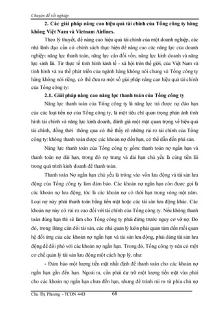 Chuyên đề tốt nghiệp
Chu Thị Phương - TCDN 44D 68
2. Các giải pháp nâng cao hiệu quả tài chính của Tổng công ty hàng
không Việt Nam và Vietnam Airlines.
Theo lý thuyết, để nâng cao hiệu quả tài chính của một doanh nghiệp, các
nhà lãnh đạo cần có chính sách thực hiện để nâng cao các năng lực của doanh
nghiệp: năng lực thanh toán, năng lực cân đối vốn, năng lực kinh doanh và năng
lực sinh lãi. Từ thực tế tình hình kinh tế - xã hội trên thế giới, của Việt Nam và
tình hình và xu thế phát triển của ngành hàng không nói chung và Tổng công ty
hàng không nói riêng, có thể đưa ra một số giải pháp nâng cao hiệu quả tài chính
của Tổng công ty:
2.1. Giải pháp nâng cao năng lực thanh toán của Tổng công ty
Năng lực thanh toán của Tổng công ty là năng lực trả được nợ đáo hạn
của các loại tiền nợ của Tổng công ty, là một tiêu chí quan trọng phản ánh tình
hình tài chính và năng lực kinh doanh, đánh giá một mặt quan trọng về hiệu quả
tài chính, đồng thời thông qua có thể thấy rõ những rủi ro tài chính của Tổng
công ty: không thanh toán được các khoản nợ đến hạn, có thể dẫn đến phá sản.
Năng lực thanh toán của Tổng công ty gồm: thanh toán nợ ngắn hạn và
thanh toán nợ dài hạn, trong đó nợ trung và dài hạn chủ yếu là cùng tiền lãi
trong quá trình kinh doanh để thanh toán.
Thanh toán Nợ ngắn hạn chủ yếu là trông vào vốn lưu động và tài sản lưu
động của Tổng công ty làm đảm bảo. Các khoản nợ ngắn hạn còn được gọi là
các khoản nợ lưu động, tức là các khoản nợ có thời hạn trong vòng một năm.
Loại nợ này phải thanh toán bằng tiền mặt hoặc các tài sản lưu động khác. Các
khoản nợ này có rủi ro cao đối với tài chính của Tổng công ty. Nếu không thanh
toán đúng hạn thì sẽ làm cho Tổng công ty phải đứng trước nguy cơ vỡ nợ. Do
đó, trong Bảng cân đối tài sản, các nhà quản lý luôn phải quan tâm đến mối quan
hệ đối ứng của các khoản nợ ngắn hạn và tài sản lưu động, phải dùng tài sản lưu
động để đối phó với các khoản nợ ngắn hạn. Trong đó, Tổng công ty nên có một
cơ chế quản lý tài sản lưu động một cách hợp lý, như:
- Đảm bảo một lượng tiền mặt nhất định để thanh toán cho các khoản nợ
ngắn hạn gần đến hạn. Ngoài ra, cần phải dự trữ một lượng tiền mặt vừa phải
cho các khoản nợ ngắn hạn chưa đến hạn, nhưng để tránh rủi ro từ phía chủ nợ
 