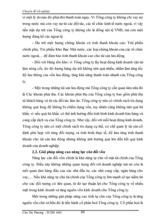 Chuyên đề tốt nghiệp
Chu Thị Phương - TCDN 44D 69
vì một lý do nào đó phải đòi thanh toán ngay. Vì Tổng công ty không chỉ vay nợ
trong nước mà còn vay nợ từ các đối tác, các tổ chức kinh tế nước ngoài, vì vậy
tiền mặt dự trữ của Tổng công ty không chỉ là đồng nội tệ VNĐ, mà còn một
lượng đáng kể các ngoại tệ.
- Dự trữ một lượng chứng khoán có tính thanh khoản cao: Trái phiếu
chính phủ, Tín phiếu Kho Bạc Nhà nước, các loại chứng khoán của các tổ chức
nước ngoài… để đảm bảo tính thanh khoản cao cho tài sản lưu động.
- Đối với Hàng tồn kho: vì Tổng công ty lấy hoạt động kinh doanh vận tải
làm nòng cốt, do đó lượng hàng dự trữ không nên quá nhiều, nhằm làm tăng tốc
độ lưu thông của vốn lưu động, tăng khả năng thanh toán nhanh của Tổng công
ty.
- Một trong những tài sản lưu động mà Tổng công ty cần quan tâm nữa đó
là Các khoản phải thu. Các khoản phải thu của Tổng công ty bao gồm phải thu
từ khách hàng và từ các đối tác làm ăn. Tổng công ty nên có chính sách tín dụng
không quá lỏng để không bị chiếm dụng vốn, tuy nhiên cũng không nên quá hà
khắc vì nếu quá hà khắc có thể ảnh hưởng đến tình hình kinh doanh bán hàng và
cung cấp dịch vụ của Tổng công ty. Như vậy, đối với mỗi hoạt động kinh doanh,
Tổng công ty nên có một chính sách tín dụng cụ thể, cơ chế quản lý tài sản cố
định phù hợp với từng đối tượng và tình hình thực tế, để làm tăng tính thanh
khoản cho tài sản lưu động nhưng không ảnh hưởng quá lớn đến kết quả kinh
doanh của doanh nghiệp.
2.2. Giải pháp nâng cao năng lực cân đối vốn
Năng lực cân đối vồn chính là khả năng tự chủ về mặt tài chính của Tổng
công ty. Điều này không những quan trọng đối với doanh nghiệp mà nó còn là
mối quan tâm hàng đầu của các nhà đầu tư, các nhà cung cấp, ngân hàng cho
vay,… Nếu khả năng tự chủ tài chính của Tổng công ty lớn mạnh sẽ tạo niềm tin
cho các đối tượng có liên quan, từ đó tạo thuận lợi cho Tổng công ty về nhiều
mặt trong kinh doanh và tăng nguồn vốn kinh doanh cho Tổng công ty.
Một trong những giải pháp nâng cao tính tự chủ của Tổng công ty là tăng
nguồn vốn chủ sử hữu đó là tiến hành cổ phân hoá Tổng công ty. Cổ phần hoá là
 