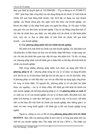 Chuyên đề tốt nghiệp
Chu Thị Phương - TCDN 44D 7
theo quy định tại Quyết định số 192/2004/QĐ – TTg và thông tư số 29/2005/TT
– BTC phải thực hiện công khai các nội dung thông tin tài chính về: tình hình tài
chính, kết quả hoạt động kinh doanh, việc trích lập sử dụng các quỹ doanh
nghiệp, các khoản đóng góp cho ngân sách nhà nước của doanh nghiệp, các
khoản thu nhập và thu nhập bình quân của người lao động, số vốn góp và hiệu
quả góp vốn của nhà nước tại doanh nghiệp. Căn cứ vào Bảng công khai một số
chỉ tiêu tài chính theo quy định, các nhà phân tích tài chính sẽ tiến hành phân
tích, xem xét và đưa ra nhận định về tình hình tài chính, kết quả kinh
doanh,…của doanh nghiệp.
6. Các phương pháp phân tích tài chính doanh nghiệp.
Để phân tích tình hình tài chính của một doanh nghiệp, các nhà phân tích
cần phải đọc và hiểu được các báo cáo tài chính, nhận biết được và tập trung vào
các chỉ tiêu tài chính liên quan trực tiếp tới mục tiêu phân tích. Từ đó, sử dụng
các phương pháp phân tích để đánh giá và nhận biết xu thế thay đổi tình hình tài
chính của doanh nghiệp.
Một trong những phương pháp phân tích được áp dụng phổ biến là
phương pháp tỷ số - phương pháp trong đó các tỷ số được sử dụng để phân
tích. Đó là các tỷ số đơn được thiết lập bởi chỉ tiêu này so với chỉ tiêu khác. Đây
là phương pháp có tính hiện thực cao với các điều kiện áp dụng ngày càng được
bổ sung và hoàn thiện. Về nguyên tắc, phương pháp tỷ số cần phải xác định
được các ngưỡng – các tỷ số tham chiếu. Để đánh giá tình hình tài chính của
một doanh nghiệp cần kết hợp phương pháp tỷ số với phương pháp so sánh để
so sánh các tỷ số của doanh nghiệp với các tỷ số tham chiếu. Khi phân tích, nhà
phân tích thường so sánh theo thời gian ( so sánh kỳ này với kỳ trước ) để nhận
biết xu thế thay đổi tình hình tài chính của doanh nghiệp, theo không gian ( so
sánh với mức trung bình ngành ) để đánh giá vị thế của doanh nghiệp trong
ngành.
Ngoài ra, chúng ta còn có thể sử dụng phương pháp phân tích tài chính
DUPONT. Bản chất của phương pháp là tách một tỷ số tổng hợp phản ánh sức
sinh lợi của doanh nghiệp như: Thu nhập trên tài sản ( ROA ), Thu nhập sau
 