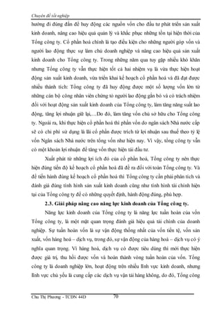 Chuyên đề tốt nghiệp
Chu Thị Phương - TCDN 44D 70
hướng đi đúng đắn để huy động các nguồn vốn cho đầu tư phát triển sản xuất
kinh doanh, nâng cao hiệu quả quản lý và khắc phục những tồn tại hiện thời của
Tổng công ty. Cổ phần hoá chính là tạo điều kiện cho những người góp vốn và
người lao động thực sự làm chủ doanh nghiệp và nâng cao hiệu quả sản xuất
kinh doanh cho Tổng công ty. Trong những năm qua tuy gặp nhiều khó khăn
nhưng Tổng công ty vẫn thực hiện tốt cả hai nhiệm vụ là vừa thực hiện hoạt
động sản xuất kinh doanh, vừa triển khai kế hoạch cổ phần hoá và đã đạt được
nhiều thành tích: Tổng công ty đã huy động được một số lượng vốn lớn từ
những cán bộ công nhân viên chứng tỏ người lao động gắn bó và có trách nhiệm
đối với hoạt động sản xuất kinh doanh của Tổng công ty, làm tăng năng suất lao
động, tăng lợi nhuận giữ lại,…Do đó, làm tăng vốn chủ sở hữu cho Tổng công
ty. Ngoài ra, khi thực hiện cổ phần hoá thì phần vốn do ngân sách Nhà nước cấp
sẽ có chi phí sử dụng là lãi cổ phần được trích từ lợi nhuận sau thuế theo tỷ lệ
vốn Ngân sách Nhà nước trên tổng vốn như hiện nay. Vì vậy, tổng công ty vẫn
có một khoản lợi nhuận để tăng vốn thực hiện tái đầu tư.
Xuất phát từ những lợi ích đó của cổ phần hoá, Tổng công ty nên thực
hiện đúng tiến độ kế hoạch cổ phần hoá đã đề ra đối với toàn Tổng công ty. Và
để tiến hành đúng kế hoạch cổ phần hoá thì Tổng công ty cần phải phân tích và
đánh giá đúng tình hình sản xuất kinh doanh cũng như tình hình tài chính hiện
tại của Tổng công ty để có những quyết định, hành động đúng, phù hợp.
2.3. Giải pháp nâng cao năng lực kinh doanh của Tổng công ty.
Năng lực kinh doanh của Tổng công ty là năng lực tuần hoàn của vốn
Tổng công ty, là một mặt quan trọng đánh giá hiệu quả tài chính của doanh
nghiệp. Sự tuần hoàn vốn là sự vận động thống nhất của vốn tiền tệ, vốn sản
xuất, vốn hàng hoá – dịch vụ, trong đó, sự vận động của hàng hoá – dịch vụ có ý
nghĩa quan trọng. Vì hàng hoá, dịch vụ có được tiêu dùng thì mới thực hiện
được giá trị, thu hồi được vốn và hoàn thành vòng tuần hoàn của vốn. Tổng
công ty là doanh nghiệp lớn, hoạt động trên nhiều lĩnh vực kinh doanh, nhưng
lĩnh vực chủ yếu là cung cấp các dịch vụ vận tải hàng không, do đó, Tổng công
 