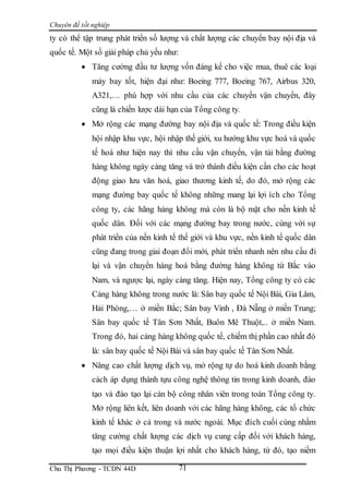Chuyên đề tốt nghiệp
Chu Thị Phương - TCDN 44D 71
ty có thể tập trung phát triển số lượng và chất lượng các chuyến bay nội địa và
quốc tế. Một số giải pháp chủ yếu như:
 Tăng cường đầu tư lượng vốn đáng kể cho việc mua, thuê các loại
máy bay tốt, hiện đại như: Boeing 777, Boeing 767, Airbus 320,
A321,… phù hợp với nhu cầu của các chuyến vận chuyển, đây
cũng là chiến lược dài hạn của Tổng công ty.
 Mở rộng các mạng đường bay nội địa và quốc tế: Trong điều kiện
hội nhập khu vực, hội nhập thế giới, xu hướng khu vực hoá và quốc
tế hoá như hiện nay thì nhu cầu vận chuyển, vận tải bằng đường
hàng không ngày càng tăng và trở thành điều kiện cần cho các hoạt
động giao lưu văn hoá, giao thương kinh tế, do đó, mở rộng các
mạng đường bay quốc tế không những mang lại lợi ích cho Tổng
công ty, các hãng hàng không mà còn là bộ mặt cho nền kinh tế
quốc dân. Đối với các mạng đường bay trong nước, cùng với sự
phát triển của nền kinh tế thế giới và khu vực, nền kinh tế quốc dân
cũng đang trong giai đoạn đổi mới, phát triển nhanh nên nhu cầu đi
lại và vận chuyển hàng hoá bằng đường hàng không từ Bắc vào
Nam, và ngược lại, ngày càng tăng. Hiện nay, Tổng công ty có các
Cảng hàng không trong nước là: Sân bay quốc tế Nội Bài, Gia Lâm,
Hải Phòng,… ở miền Bắc; Sân bay Vinh , Đà Nẵng ở miền Trung;
Sân bay quốc tế Tân Sơn Nhất, Buôn Mê Thuột,.. ở miền Nam.
Trong đó, hai cảng hàng không quốc tế, chiếm thị phần cao nhất đó
là: sân bay quốc tế Nội Bài và sân bay quốc tế Tân Sơn Nhất.
 Nâng cao chất lượng dịch vụ, mở rộng tự do hoá kinh doanh bằng
cách áp dụng thành tựu công nghệ thông tin trong kinh doanh, đào
tạo và đào tạo lại cán bộ công nhân viên trong toàn Tổng công ty.
Mở rộng liên kết, liên doanh với các hãng hàng không, các tổ chức
kinh tế khác ở cả trong và nước ngoài. Mục đích cuối cùng nhằm
tăng cường chất lượng các dịch vụ cung cấp đối với khách hàng,
tạo mọi điều kiện thuận lợi nhất cho khách hàng, từ đó, tạo niềm
 