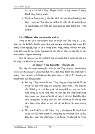 Chuyên đề tốt nghiệp
Chu Thị Phương - TCDN 44D 72
tin, uy tín ở khách hàng, khuyến khích và tăng nhanh số lượng
khách hàng thường xuyên.
 Ngoài ra, Tổng công ty còn tiến hành các hoạt động Marketing làm
tăng vị thế của Tổng công ty và tăng thị phần trên thị trường trong
và ngoài nước, góp phần làm tăng năng lực kinh doanh cho Tổng
công ty.
…
2.4. Giải pháp nâng cao năng lực sinh lợi
Năng lực thu lợi là khả năng thu được lợi nhuận của Tổng công ty. Do đó,
năng lực thu lợi luôn là điều quan tâm nhất của các đối tượng liên quan. Có
những doanh nghiệp, hiện tại chưa mang lại thu nhập, nhưng sau một thời gian,
lại có thể mang lại một khoản thu nhập lớn cho chủ sở hữu, các nhà đầu tư, các
nhà quản lý và người lao động.
Như đã biết, các yếu tố cấu thành của lợi nhuận doanh nghiệp là: các loại
thu nhập, các kinh phí và tổn thất.
Lợi nhuận = Tổng doanh thu - Tổng chi phí
Như vậy, để nâng cao năng lực, thì một mặt Tổng công ty cần có những
chính sách bán hàng và cung ứng dịch vụ để làm tăng doanh thu, một mặt có
những chính sách chi phí tối thiểu để làm giảm tổng chi phí, từ đó, làm tăng lợi
nhuận thuần của Tổng công ty.
 Để tăng Tổng doanh thu của Tổng công ty, cũng như đã đề cập
trong các giải pháp nâng cao năng lực kinh doanh, Tổng công ty
cần phải tăng cả về số lượng và chất lượng dịch vụ cung cấp, đó là:
tăng cường cơ sở hạ tầng: máy bay hiện đại, các cảng hàng không
được nâng cấp và mở mới một số cảng ở các tỉnh thành lớn; tăng
chất lượng phục vụ bằng cách đào tạo và đào tạo lại cán bộ nhân
viên; tăng cường phạm vi, quy mô và chất lượng các mạng đường
bay;…
 Để giảm tối thiểu chi phí, Tổng công ty cần lập các kế hoạch hoạt
động sản xuất kinh doanh và cung ứng dịch vụ một cách cụ thể,
khoa học, đảm bảo chất lượng và số lượng. Có như thế thì Tổng
 
