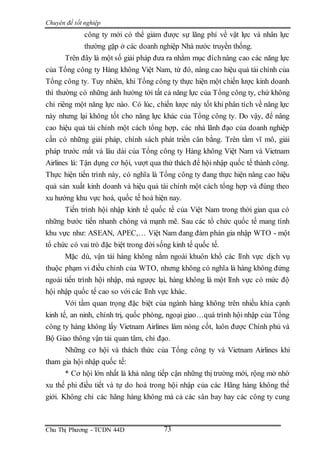 Chuyên đề tốt nghiệp
Chu Thị Phương - TCDN 44D 73
công ty mới có thể giảm được sự lãng phí về vật lực và nhân lực
thường gặp ở các doanh nghiệp Nhà nước truyền thống.
Trên đây là một số giải pháp đưa ra nhằm mục đíchnâng cao các năng lực
của Tổng công ty Hàng không Việt Nam, từ đó, nâng cao hiệu quả tài chính của
Tổng công ty. Tuy nhiên, khi Tổng công ty thực hiện một chiến lược kinh doanh
thì thường có những ảnh hưởng tới tất cả năng lực của Tổng công ty, chứ không
chỉ riêng một năng lực nào. Có lúc, chiến lược này tốt khi phân tích về năng lực
này nhưng lại không tốt cho năng lực khác của Tổng công ty. Do vậy, để nâng
cao hiệu quả tài chính một cách tổng hợp, các nhà lãnh đạo của doanh nghiệp
cần có những giải pháp, chính sách phát triển cân bằng. Trên tầm vĩ mô, giải
pháp trước mắt và lâu dài của Tổng công ty Hàng không Việt Nam và Vietnam
Airlines là: Tận dụng cơ hội, vượt qua thử thách để hội nhập quốc tế thành công.
Thực hiện tiến trình này, có nghĩa là Tổng công ty đang thực hiện nâng cao hiệu
quả sản xuất kinh doanh và hiệu quả tài chính một cách tổng hợp và đúng theo
xu hướng khu vực hoá, quốc tế hoá hiện nay.
Tiến trình hội nhập kinh tế quốc tế của Việt Nam trong thời gian qua có
những bước tiến nhanh chóng và mạnh mẽ. Sau các tổ chức quốc tế mang tính
khu vực như: ASEAN, APEC,… Việt Nam đang đàm phán gia nhập WTO - một
tổ chức có vai trò đặc biệt trong đời sống kinh tế quốc tế.
Mặc dù, vận tải hàng không nằm ngoài khuôn khổ các lĩnh vực dịch vụ
thuộc phạm vi điều chỉnh của WTO, nhưng không có nghĩa là hàng không đứng
ngoài tiến trình hội nhập, mà ngược lại, hàng không là một lĩnh vực có mức độ
hội nhập quốc tế cao so với các lĩnh vực khác.
Với tầm quan trọng đặc biệt của ngành hàng không trên nhiều khía cạnh
kinh tế, an ninh, chính trị, quốc phòng, ngoại giao…quá trình hội nhập của Tổng
công ty hàng không lấy Vietnam Airlines làm nòng cốt, luôn được Chính phủ và
Bộ Giao thông vận tải quan tâm, chỉ đạo.
Những cơ hội và thách thức của Tổng công ty và Vietnam Airlines khi
tham gia hội nhập quốc tế:
* Cơ hội lớn nhất là khả năng tiếp cận những thị trường mới, rộng mở nhờ
xu thế phi điều tiết và tự do hoá trong hội nhập của các Hãng hàng không thế
giới. Không chỉ các hãng hàng không mà cả các sân bay hay các công ty cung
 