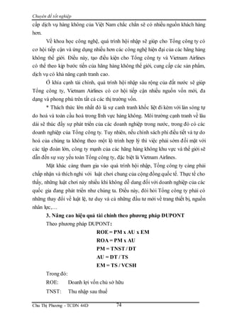 Chuyên đề tốt nghiệp
Chu Thị Phương - TCDN 44D 74
cấp dịch vụ hàng không của Việt Nam chắc chắn sẽ có nhiều nguồn khách hàng
hơn.
Về khoa học công nghệ, quá trình hội nhập sẽ giúp cho Tổng công ty có
cơ hội tiếp cận và ứng dụng nhiều hơn các công nghệ hiện đại của các hãng hàng
không thế giới. Điều này, tạo điều kiện cho Tổng công ty và Vietnam Airlines
có thể theo kịp bước tiến của hãng hàng không thế giới, cung cấp các sản phẩm,
dịch vụ có khả năng cạnh tranh cao.
Ở khía cạnh tài chính, quá trình hội nhập sâu rộng của đất nước sẽ giúp
Tổng công ty, Vietnam Airlines có cơ hội tiếp cận nhiều nguồn vốn mới, đa
dạng và phong phú trên tất cả các thị trường vốn.
* Thách thức lớn nhất đó là sự canh tranh khốc liệt đi kèm với làn sóng tự
do hoá và toàn cầu hoá trong lĩnh vực hàng không. Môi trường cạnh tranh về lâu
dài sẽ thúc đẩy sự phát triển của các doanh nghiệp trong nước, trong đó có các
doanh nghiệp của Tổng công ty. Tuy nhiên, nếu chính sách phi điều tiết và tự do
hoá của chúng ta không theo một lộ trình hợp lý thì việc phải sớm đối mặt với
các tập đoàn lớn, công ty mạnh của các hãng hàng không khu vực và thế giới sẽ
dẫn đến sự suy yếu toàn Tổng công ty, đặc biệt là Vietnam Airlines.
Mặt khác càng tham gia vào quá trình hội nhập, Tổng công ty càng phải
chấp nhận và thích nghi với luật chơi chung của cộng đồng quốc tế. Thực tế cho
thấy, những luật chơi này nhiều khi không dễ dang đối với doanh nghiệp của các
quốc gia đang phát triển như chúng ta. Điều này, đòi hỏi Tổng công ty phải có
những thay đổi về luật lệ, tư duy và cả những đầu tư mới về trang thiết bị, nguồn
nhân lực,…
3. Nâng cao hiệu quả tài chính theo phương pháp DUPONT
Theo phương pháp DUPONT:
ROE = PM x AU x EM
ROA = PM x AU
PM = TNST / DT
AU = DT / TS
EM = TS / VCSH
Trong đó:
ROE: Doanh lợi vốn chủ sở hữu
TNST: Thu nhập sau thuế
 