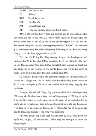 Chuyên đề tốt nghiệp
Chu Thị Phương - TCDN 44D 75
VCSH: Vốn chủ sở hữu
TS: Tài sản
ROA: Doanh lợi tài sản
EM: Số nhân vốn
PM: Doanh lợi tiêu thụ
AU: Hiệu suất sử dụng tài sản của doanh nghiệp
ROE là chỉ tiêu tổng hợp về hiệu quả tài chính của Tổng công ty, nó chịu
ảnh hưởng của các chỉ tiêu PM, AU, và EM. Muốn tăng ROE, Tổng công ty cần
phải có chính sách tốt cho tất cả các chỉ tiêu chứ không phải là tốt cho một chỉ
tiêu nào đó. Đồng thời, dựa vào phương pháp phân tích DUPONT, các nhà quản
lý có thể nhanh chóng điều chỉnh những thay đổi không tốt cho ROE của Tổng
công ty, vì đã biết được nguyên nhân là do đâu.
Theo đó, nếu để tăng PM, Tổng công ty cần quan tâm thu nhập sau thuế
và doanh thu, đó là: thực chất 1 đồng doanh thu thì có bao nhiêu thu nhập thực
sự cho Tổng công ty? Tổng công ty thực hiện chính sách sản xuất mà doanh thu
tăng nhiều hơn so với chi phí, có như thế thì Tổng công ty mới tăng được lợi
nhuận và do đó mới tăng được thu nhập sau thuế, tăng ROE.
Để tăng AU, Tổng công ty cần quan tâm đến hiệu suất sử dụng tài sản, đó
là: xem xét 1 đồng đầu tư vào tài sản thu được bao nhiêu đồng doanh thu? để từ
đó có chính sách quản lý đối với tài sản và chính sách bán hàng, cung cấp dịch
vụ tốt hơn.
Tương tự, đối với EM, Tổng công ty cần có chính sách cân bằng để tăng
EM nhưng vẫn đảm bảo được tính tự chủ của Tổng công ty, vì EM tăng có nghĩa
là tài sản hình thành từ nguồn vốn chủ sở hữu giảm, và tài sản hình thành từ
nguồn vốn đi vay (công nợ) tăng, điều này làm giảm tính tự chủ của Tổng công
ty và tăng rủi ro tài chính cho Tổng công ty. Nhưng điều này có thể góp phần
tăng lợi nhuận sau thuế cho Tổng công ty do thuế giảm.
Như vậy, Tổng công ty cần vạch ra chính sách cụ thể để quản lý tốt các
nguồn thu, chi phí, vốn chủ sở hữu,…nhằm nâng cao hiệu quả tài chính của
Tổng công ty.
 