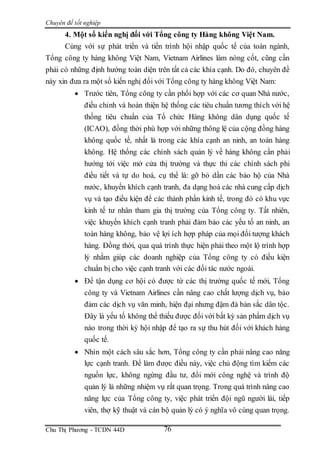 Chuyên đề tốt nghiệp
Chu Thị Phương - TCDN 44D 76
4. Một số kiến nghị đối với Tổng công ty Hàng không Việt Nam.
Cùng với sự phát triển và tiến trình hội nhập quốc tế của toàn ngành,
Tổng công ty hàng không Việt Nam, Vietnam Airlines làm nòng cốt, cũng cần
phải có những định hướng toàn diện trên tất cả các khía cạnh. Do đó, chuyên đề
này xin đưa ra một số kiến nghị đối với Tổng công ty hàng không Việt Nam:
 Trước tiên, Tổng công ty cần phối hợp với các cơ quan Nhà nước,
điều chỉnh và hoàn thiện hệ thống các tiêu chuẩn tương thích với hệ
thống tiêu chuẩn của Tổ chức Hàng không dân dụng quốc tế
(ICAO), đồng thời phù hợp với những thông lệ của cộng đồng hàng
không quốc tế, nhất là trong các khía cạnh an ninh, an toàn hàng
không. Hệ thống các chính sách quản lý về hàng không cần phải
hướng tới việc mở cửa thị trường và thực thi các chính sách phi
điều tiết và tự do hoá, cụ thể là: gỡ bỏ dần các bảo hộ của Nhà
nước, khuyến khích cạnh tranh, đa dạng hoá các nhà cung cấp dịch
vụ và tạo điều kiện để các thành phần kinh tế, trong đó có khu vực
kinh tế tư nhân tham gia thị trường của Tổng công ty. Tất nhiên,
việc khuyến khích cạnh tranh phải đảm bảo các yếu tố an ninh, an
toàn hàng không, bảo vệ lợi ích hợp pháp của mọi đối tượng khách
hàng. Đồng thời, qua quá trình thực hiện phải theo một lộ trình hợp
lý nhằm giúp các doanh nghiệp của Tổng công ty có điều kiện
chuẩn bị cho việc cạnh tranh với các đối tác nước ngoài.
 Để tận dụng cơ hội có được từ các thị trường quốc tế mới, Tổng
công ty và Vietnam Airlines cần nâng cao chất lượng dịch vụ, bảo
đảm các dịch vụ văn minh, hiện đại nhưng đậm đà bản sắc dân tộc.
Đây là yếu tố không thể thiếu được đối với bất kỳ sản phẩm dịch vụ
nào trong thời kỳ hội nhập để tạo ra sự thu hút đối với khách hàng
quốc tế.
 Nhìn một cách sâu sắc hơn, Tổng công ty cần phải nâng cao năng
lực cạnh tranh. Để làm được điều này, việc chủ động tìm kiếm các
nguồn lực, không ngừng đầu tư, đổi mới công nghệ và trình độ
quản lý là những nhiệm vụ rất quan trọng. Trong quá trình nâng cao
năng lực của Tổng công ty, việc phát triển đội ngũ người lái, tiếp
viên, thợ kỹ thuật và cán bộ quản lý có ý nghĩa vô cùng quan trọng.
 