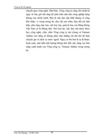Chuyên đề tốt nghiệp
Chu Thị Phương - TCDN 44D 78
chuyển giao công nghệ. Mặt khác, Tổng công ty cũng cần chuẩn bị
ngay từ bây giờ nền tảng để phát triển một nền công nghiệp hàng
không của chính mình. Đây là việc làm cấp thiết nhưng vô cùng
khó khăn, vì trong tương lai, nhu cầu sửa chữa, thay thế các linh
kiện, phụ tùng máy bay, sân bay hay quản lý bay của Hàng không
Việt Nam sẽ là không nhỏ. Nói tóm lại, việc làm chủ được khoa
học công nghệ, chắc chắn Tổng công ty nói chung và Vietnam
Airlines nói riêng sẽ không phải chụi những chi phí lớn để thuê
chuyên gia và dịch vụ nước ngoài. Nguy cơ lớn hơn là sự lệ thuộc
hoàn toàn, một điều ảnh hưởng không nhỏ đến việc nâng cao khả
năng cạnh tranh của Tổng công ty, Vietnam Airlines trong tương
lai.
 