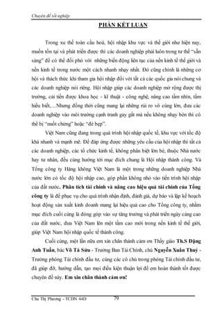 Chuyên đề tốt nghiệp
Chu Thị Phương - TCDN 44D 79
PHẦN KẾT LUẬN
Trong xu thế toàn cầu hoá, hội nhập khu vực và thế giới như hiện nay,
muốn tồn tại và phát triển được thì các doanh nghiệp phải luôn trong tư thế “sẵn
sàng” để có thể đối phó với những biến động liên tục của nền kinh tế thế giới và
nền kinh tế trong nước một cách nhanh nhạy nhất. Đó cũng chính là những cơ
hội và thách thức khi tham gia hội nhập đối với tất cả các quốc gia nói chung và
các doanh nghiệp nói riêng. Hội nhập giúp các doanh nghiệp mở rộng được thị
trường, cải tiến được khoa học - kĩ thuật - công nghệ, nâng cao tầm nhìn, tầm
hiểu biết,…Nhưng đồng thời cũng mang lại những rủi ro vô cùng lớn, đưa các
doanh nghiệp vào môi trường cạnh tranh gay gắt mà nếu không nhạy bén thì có
thể bị “nuốt chửng” hoặc “đè bẹp”.
Việt Nam cũng đang trong quá trình hội nhập quốc tế, khu vực với tốc độ
khá nhanh và mạnh mẽ. Để đáp ứng được những yêu cầu của hội nhập thì tất cả
các doanh nghiệp, các tổ chức kinh tế, không phân biệt lớn bé, thuộc Nhà nước
hay tư nhân, đều cùng hướng tới mục đích chung là Hội nhập thành công. Và
Tổng công ty Hàng không Việt Nam là một trong những doanh nghiệp Nhà
nước lớn có tốc độ hội nhập cao, góp phần không nhỏ vào tiến trình hội nhập
của đất nước. Phân tích tài chính và nâng cao hiệu quả tài chính của Tổng
công ty là để phục vụ cho quá trình nhận định, đánh giá, dự báo và lập kế hoạch
hoạt động sản xuất kinh doanh mang lại hiệu quả cao cho Tổng công ty, nhằm
mục đích cuối cùng là đóng góp vào sự tăng trưởng và phát triển ngày càng cao
của đất nước, đưa Việt Nam lên một tầm cao mới trong nền kinh tế thế giới,
giúp Việt Nam hội nhập quốc tế thành công.
Cuối cùng, một lần nữa em xin chân thành cảm ơn Thầy giáo Th.S Đặng
Anh Tuấn, bác Võ Tá Sửu - Trưởng Ban Tài Chính, chú Nguyễn Xuân Thuỷ -
Trưởng phòng Tài chính đầu tư, cùng các cô chú trong phòng Tài chính đầu tư,
đã giúp đỡ, hướng dẫn, tạo mọi điều kiện thuận lợi để em hoàn thành tốt được
chuyên đề này. Em xin chân thành cảm ơn!
 