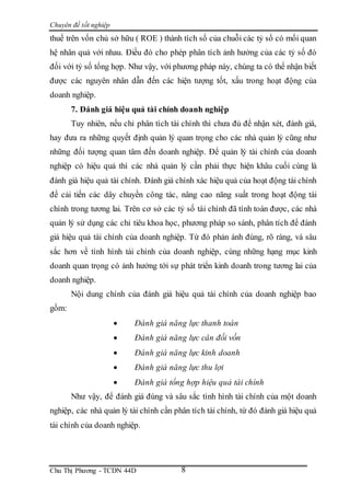 Chuyên đề tốt nghiệp
Chu Thị Phương - TCDN 44D 8
thuế trên vốn chủ sở hữu ( ROE ) thành tích số của chuỗi các tỷ số có mối quan
hệ nhân quả với nhau. Điều đó cho phép phân tích ảnh hưởng của các tỷ số đó
đối với tỷ số tổng hợp. Như vậy, với phương pháp này, chúng ta có thể nhận biết
được các nguyên nhân dẫn đến các hiện tượng tốt, xấu trong hoạt động của
doanh nghiệp.
7. Đánh giá hiệu quả tài chính doanh nghiệp
Tuy nhiên, nếu chỉ phân tích tài chính thì chưa đủ để nhận xét, đánh giá,
hay đưa ra những quyết định quản lý quan trọng cho các nhà quản lý cũng như
những đối tượng quan tâm đến doanh nghiệp. Để quản lý tài chính của doanh
nghiệp có hiệu quả thì các nhà quản lý cần phải thực hiện khâu cuối cùng là
đánh giá hiệu quả tài chính. Đánh giá chính xác hiệu quả của hoạt động tài chính
để cải tiến các dây chuyền công tác, nâng cao năng suất trong hoạt động tài
chính trong tương lai. Trên cơ sở các tỷ số tài chính đã tính toán được, các nhà
quản lý sử dụng các chỉ tiêu khoa học, phương pháp so sánh, phân tích để đánh
giá hiệu quả tài chính của doanh nghiệp. Từ đó phản ánh đúng, rõ ràng, và sâu
sắc hơn về tình hình tài chính của doanh nghiệp, cùng những hạng mục kinh
doanh quan trọng có ảnh hưởng tới sự phát triển kinh doanh trong tương lai của
doanh nghiệp.
Nội dung chính của đánh giá hiệu quả tài chính của doanh nghiệp bao
gồm:
 Đánh giá năng lực thanh toán
 Đánh giá năng lực cân đối vốn
 Đánh giá năng lực kinh doanh
 Đánh giá năng lực thu lợi
 Đánh giá tổng hợp hiệu quả tài chính
Như vậy, để đánh giá đúng và sâu sắc tình hình tài chính của một doanh
nghiệp, các nhà quản lý tài chính cần phân tích tài chính, từ đó đánh giá hiệu quả
tài chính của doanh nghiệp.
 