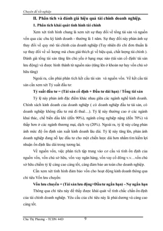Chuyên đề tốt nghiệp
Chu Thị Phương - TCDN 44D 9
II. Phân tích và đánh giá hiệu quả tài chính doanh nghiệp.
1. Phân tích khái quát tình hình tài chính
Xem xét tình hình chung là xem xét sự thay đổi về tổng tài sản và nguồn
vốn qua các chu kỳ kinh doanh - thường là 1 năm. Sự thay đổi này phản ánh sự
thay đổi về quy mô tài chính của doanh nghiệp (Tuy nhiên đó chỉ đơn thuần là
sự thay đổi về số lượng mà chưa giải thích gì về hiệu quả, chất lượng tài chính ).
Đánh giá tổng tài sản tăng lên chủ yếu ở hạng mục nào (tài sản cố định/ tài sản
lưu động) và được hình thành từ nguồn nào (tăng lên ở khoản nợ hay vốn chủ sở
hữu tăng)
Ngoài ra, cần phải phân tích kết cấu tài sản và nguồn vốn. Về kết cấu tài
sản cần xem xét Tỷ suất đầu tư:
Tỷ suất đầu tư = (Tài sản cố định + Đầu tư dài hạn) / Tổng tài sản
Tỷ lệ này phản ánh đặc điểm khác nhau giữa các ngành nghề kinh doanh.
Chính sách kinh doanh của doanh nghiệp ( có doanh nghiệp đầu tư tài sản, có
doanh nghiệp không đầu tư mà đi thuê…). Tỷ lệ này thường cao ở các ngành
khai thác, chế biến dầu khí (đến 90%), ngành công nghiệp nặng (đến 70%) và
thấp hơn ở các ngành thương mại, dịch vụ (20%). Ngoài ra, tỷ lệ này cũng phản
ánh mức độ ổn định sản xuất kinh doanh lâu dài. Tỷ lệ này tăng lên, phản ánh
doanh nghiệp đang nỗ lực đầu tư cho một chiến lược dài hơn nhằm tìm kiếm lợi
nhuận ổn định lâu dài trong tương lai.
Về nguồn vốn, việc phân tích tập trung vào cơ cấu và tính ổn định của
nguồn vốn, vốn chủ sở hữu, vốn vay ngân hàng, vốn vay cổ đông v.v…vốn chủ
sở hữu chiếm tỷ lệ càng cao càng tốt, càng đảm bảo an toàn cho doanh nghiệp.
Cần xem xét tình hình đảm bảo vốn cho hoạt động kinh doanh thông qua
chỉ tiêu Vốn lưu chuyển:
Vốn lưu chuyển = (Tài sản lưu động+Đầutư ngắn hạn) - Nợ ngắn hạn
Thông qua chỉ tiêu này để thấy được khái quát về tính chắc chắn ổn định
của tài chính doanh nghiệp. Yêu cầu của chỉ tiêu này là phải dương và càng cao
càng tốt.
 