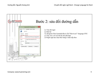 Hướng dẫn: Nguyễn Hoàng Anh Chuyển đổi ngôn ngữ Revit - Change Language for Revit
Company: www.huytraining.com 4
Bước 2: sửa đổi đường dẫn
2,1 Vào thẻ taget
2,2 Sửa lại
"C:Program FilesAutodeskRevit 2017Revit.exe" /language ENU
2,3 Tùy vào vị trí cài sửa lại cho phù hợp
2,4 Ngôn ngữ nào chọn theo bảng ở slide tiếp theo
 