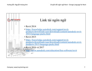 Hướng dẫn: Nguyễn Hoàng Anh Chuyển đổi ngôn ngữ Revit - Change Language for Revit
Company: www.huytraining.com 7
Link tải ngôn ngữ
• Revit 2014
• https://knowledge.autodesk.com/support/revit-
products/downloads/caas/downloads/content/autodesk-revit-
2014-language-packs.html
• Revit 2015
• https://knowledge.autodesk.com/support/revit-
products/downloads/caas/downloads/content/autodesk-revit-
products-2015-language-packs.html
• Revit 2016 và 2017
• http://www.autodesk.com/education/free-software/revit
 