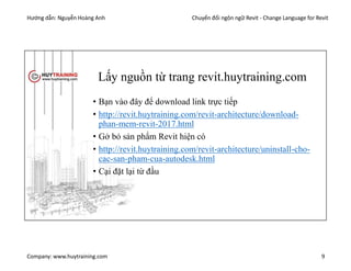 Hướng dẫn: Nguyễn Hoàng Anh Chuyển đổi ngôn ngữ Revit - Change Language for Revit
Company: www.huytraining.com 9
Lấy nguồn từ trang revit.huytraining.com
• Bạn vào đây để download link trực tiếp
• http://revit.huytraining.com/revit-architecture/download-
phan-mem-revit-2017.html
• Gở bỏ sản phẩm Revit hiện có
• http://revit.huytraining.com/revit-architecture/uninstall-cho-
cac-san-pham-cua-autodesk.html
• Cại đặt lại từ đầu
 