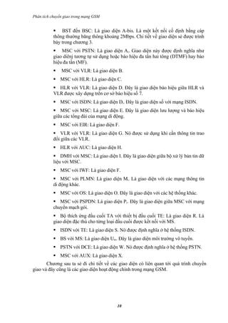Phân tích chuyển giao trong mạng GSM


            BST đến BSC: Là giao diện A-bis. Là một kết nối cố định bằng cáp
           thông thường băng thông khoảng 2Mbps. Chi tiết về giao diện sẻ được trình
           bày trong chương 3.
            MSC với PSTN: Là giao diện Ai. Giao diện này được định nghĩa như
           giao diênj tương tự sử dụng hoặc báo hiệu đa tần hai tông (DTMF) hay báo
           hiệu đa tần (MF).
              MSC với VLR: Là giao diện B.
            MSC với HLR: Là giao diện C.
            HLR với VLR: Là giao diện D. Đây là giao diện báo hiệu giữa HLR và
           VLR được xây dựng trên cơ sở báo hiệu số 7.
            MSC với ISDN: Là giao diện Di. Đây là giao diện số với mạng ISDN.
            MSC với MSC: Là giao diện E. Đây là giao diện lưu lượng và báo hiệu
           giữa các tổng đài của mạng di động.
            MSC với EIR: Là giao diện F.
            VLR với VLR: Là giao diện G. Nó được sử dụng khi cần thông tin trao
           đổi giữa các VLR.
            HLR với AUC: Là giao diện H.
            DMH với MSC: Là giao diện I. Đây là giao diện giữa bộ xử lý bản tin dữ
           liệu với MSC.
            MSC với IWF: Là giao diện F.
            MSC với PLMN: Là giao diện Mi. Là giao diện với các mạng thông tin
           di động khác.
            MSC với OS: Là giao diện O. Đây là giao diện với các hệ thống khác.
            MSC với PSPDN: Là giao diện Pi. Đây là giao diện giữa MSC với mạng
           chuyển mạch gói.
            Bộ thích ứng đầu cuối TA với thiết bị đầu cuối TE: Là giao diện R. Là
           giao diện đặc thù cho từng loại đầu cuối được kết nối với MS.
            ISDN với TE: Là giao diện S. Nó được định nghĩa ở hệ thống ISDN.
            BS với MS: Là giao diện Um. Đây là giao diện môi trường vô tuyến.
            PSTN với DCE: Là giao diện W. Nó được định nghĩa ở hệ thống PSTN.
            MSC với AUX: Là giao diện X.
       Chương sau ta sẻ đi chi tiết về các giao diện có liên quan tới quá trình chuyển
giao và đây cũng là các giao diện hoạt động chính trong mạng GSM.




                                         10
 