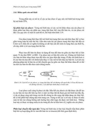Phân tích chuyển giao trong mạng GSM


3.6.1 Khía cạnh của mô hình


      Trong phần này sẻ mô tả về các sự lựa chọn về quy ước mô hình hoá trong toàn
bộ mô hình CPN.


Sự phân loại các places: Trong mô hình này có các vai trò khác nhau của các place và
được phân loại theo các phần sau: trạng thái thực thể, trao đổi bản tin, và các place cài
đặt. Các quy ước về một số cách bố trí, thể hiện trên hình 3.19.


       Các place trạng thái thực thể mô hình hoá trạng thái của một đơn thực thể và bao
gồm trong toàn bộ một thẻ bài. Gần như toàn bộ các places trạng thái thực thể đều có
Color set E điều đó có nghĩa là không có dữ liệu cần để miêu tả trạng thái của thiết bị,
chỉ duy nhất vị trí của trạng thái thẻ bài.


        Place trao đổi bản tin được sử dụng để trao đổi bản tin giữa các thực thể có liên
quan. Ví dụ như MSC và BSC. Các place này có hầu hết color set. Chúng mô hình hoá
các bản tin khác nhau được trao đổi trên các giao diện đặc trưng. Ở đây mô hình hoá vị
trí các bản tin trao đổi với nhiều kiểu thay vì việc mô tả liên tiếp các bản tin. Lợi ích của
phương pháp này là bản tin có thể chuyển qua lại giữa các thực thể khác nhau để có thể
ưu tiên các bản tin đến theo cách chúng muốn.




 Hình 3.19: Cách bố trí các places; a- trạng thái thực thể với đường viền gạch đứt; b-Trao đổi bản tin
                      với đường viền kín; c-Cài đặt hiện hành được tô màu xám


       Loại place cuối cùng là place cài đặt. Hầu hết các places cài đặt được cần để tạo
ra các bản tin trao đổi liên tục bởi vì một vài thực thể đả tham gia mô hình hoá đầy đủ,
ví dụ sử dụng cùng một trang con do đó chúng ta cần cung cấp nhận dạng các thực thể,
để có thể phân biệt chúng dựa trên trang con. Trong sơ đồ các vị trí này sẻ được tô mầu
xám từ khi mà chúng không ảnh hưởng bản chất logic đả đựơc mô hình hoá. Những
loại này sẻ được sử dụng miêu tả các trang để cho ta hiểu hơn về ý nghĩa của các place.


Phân loại chuyển tiếp (quá độ): Trong mô hình này có hai loại chuyển tiếp được phân
biệt bởi sự hoạt động đó là: trao đổi bản tin và timeout (hết thời gian định thời).




                                                 101
 