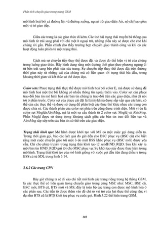 Phân tích chuyển giao trong mạng GSM


mô hình hoá bởi cả đường lên và đường xuống, ngoại trừ giao diện Air, nó chỉ bao gồm
một vị trí giao tiếp.


       Giữa các trang là các giao thức đi kèm. Các thẻ bài trạng thái truyền bá thông qua
mô hình từ trái sang phải với chỉ một ít ngoại trừ, những điều này sẻ được che chở khi
chúng tới gần. Phần chính cho thấy trường hợp chuyển giao thành công và khi có các
hoạt động luân phiên từ một trạng thái.


       Cách mà sự chuyển tiếp thay thế được đặt và được đo thể hiện vị trí của chúng
trong luồng giao thức. Hãy hình dung rằng một đường thời gian theo phương ngang đi
từ bên trái sang bên phải của các trang. Sự chuyển tiếp thay thế được đặt trên đường
thời gian này từ những cái của chúng mà có liên quan tới trạng thái bắt đầu, trong
khoảng thời gian và kết thúc có thể được đọc.


Color sets: Place trạng thái thực thể được mô hình hoá bởi color E, mà được sử dụng để
mô hình hoá một thẻ bài không có nhiều thông tin ngoài thêm vào. Color set của place
trao đổi bản tin mô hình hoá các bản tin chúng ta trao đổi trên các giao diện, như đả nói
tới ở phần trước. Color set của place cài đặt là Entityld mà được sắp xếp qua các kiểu có
thể của các thực thể và được sử dụng để phân biệt các thực thể khác nhau các trang con
được chia sẻ. Các thành phần của color set phía trên cũng được trình diện. Một ví dụ là
color set MsgldxAbisMsg, mà là một sự cấu thành từ 2 color set: Msgld và AbisMsg.
Phần Msgld được sử dụng trong khoảng cách giữa các bản tin trao đổi liên tục và
AbisMsg sắp xếp trên các bản tin có thể trên các giao diện.


Trạng thái khởi tạo: Mô hình được khởi tạo với MS có một cuộc gọi đang diễn ra.
Trong thời gian gọi, báo cáo kết quả đo gửi đến cho BSC phục vụ (BSC cũ) cho biết
rằng một cuộc chuyển giao tới một ô do một BSS khác phục vụ (BSC mới) được yêu
cầu. Chỉ cho phép truyền trong trạng thái khởi tạo từ sendHND_RQD. Sau khi xãy ra
một bản tin HND_RQD gửi tới cho MSC phục vụ. Sự khởi tạo này được thực hiện trong
mô hình. Trạng thái khởi tạo của mô hình giống với cuộc gọi đầu tiên đang diễn ra trong
BSS củ từ SDL trong hình 3.14.


3.6.2 Các trang CPN


       Bây giờ chúng ta sẻ đi vào chi tiết mô hình các trang riêng trong hệ thống GSM,
là các thực thể có liên quan trong chuyển giao trong cùng MSC như: MSC, BSC cũ,
BSC mới, BTS cũ, BTS mới và MS; đây là toàn bộ các trang con được mô hình hoá ở
các phần sau. Các tiền tố được thêm vào để chỉ rỏ vai trò của hai thực thể cùng tên; ví
dụ như BTS cũ là BTS khởi toạ phục vụ cuộc gọi. Hình 3.22 thể hiện trang GSM.




                                          103
 