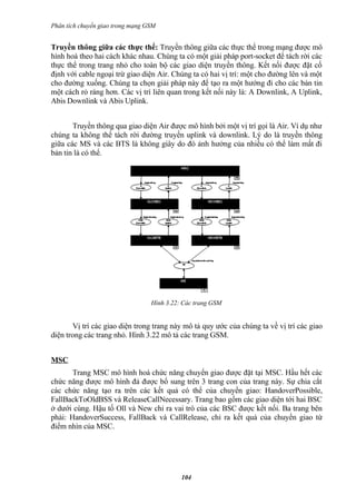 Phân tích chuyển giao trong mạng GSM


Truyền thông giữa các thực thể: Truyền thông giữa các thực thể trong mạng được mô
hình hoá theo hai cách khác nhau. Chúng ta có một giải pháp port-socket để tách rời các
thực thể trong trang nhỏ cho toàn bộ các giao diện truyền thông. Kết nối được đặt cố
định với cable ngoại trừ giao diện Air. Chúng ta có hai vị trí: một cho đường lên và một
cho đường xuống. Chúng ta chọn giải pháp này để tạo ra một hướng đi cho các bản tin
một cách rỏ ràng hơn. Các vị trí liên quan trong kết nối này là: A Downlink, A Uplink,
Abis Downlink và Abis Uplink.


       Truyền thông qua giao diện Air được mô hình bởi một vị trí gọi là Air. Ví dụ như
chúng ta không thể tách rời đường truyền uplink và downlink. Lý do là truyền thông
giữa các MS và các BTS là không giây do đó ảnh hưởng của nhiều có thể làm mất đi
bản tin là có thể.




                                  Hình 3.22: Các trang GSM


       Vị trí các giao diện trong trang này mô tả quy ước của chúng ta về vị trí các giao
diện trong các trang nhỏ. Hình 3.22 mô tả các trang GSM.


MSC
       Trang MSC mô hình hoá chức năng chuyển giao được đặt tại MSC. Hầu hết các
chức năng được mô hình đả được bổ sung trên 3 trang con của trang này. Sự chia cắt
các chức năng tạo ra trên các kết quả có thể của chuyển giao: HandoverPossible,
FallBackToOldBSS và ReleaseCallNecessary. Trang bao gồm các giao diện tới hai BSC
ở dưới cùng. Hậu tố Oll và New chỉ ra vai trò của các BSC được kết nối. Ba trang bên
phải: HandoverSuccess, FallBack và CallRelease, chỉ ra kết quả của chuyển giao từ
điểm nhìn của MSC.




                                            104
 