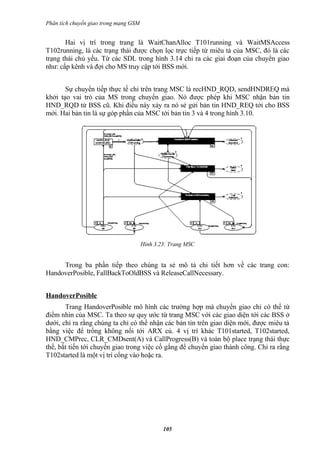 Phân tích chuyển giao trong mạng GSM


       Hai vị trí trong trang là WaitChanAlloc T101running và WaitMSAccess
T102running, là các trạng thái được chọn lọc trực tiếp từ miêu tả của MSC, đó là các
trạng thái chủ yếu. Từ các SDL trong hình 3.14 chỉ ra các giai đoạn của chuyển giao
như: cấp kênh và đợi cho MS truy cập tới BSS mới.


       Sự chuyển tiếp thực tế chỉ trên trang MSC là recHND_RQD, sendHNDREQ mà
khởi tạo vai trò của MS trong chuyển giao. Nó được phép khi MSC nhận bản tin
HND_RQD từ BSS cũ. Khi điều này xảy ra nó sẻ gửi bản tin HND_REQ tới cho BSS
mới. Hai bản tin là sự góp phần của MSC tới bản tin 3 và 4 trong hình 3.10.




                                       Hình 3.23: Trang MSC


     Trong ba phần tiếp theo chúng ta sẻ mô tả chi tiết hơn về các trang con:
HandoverPosible, FallBackToOldBSS và ReleaseCallNecessary.


HandoverPosible
       Trang HandoverPosible mô hình các trường hợp mà chuyển giao chỉ có thể từ
điểm nhìn của MSC. Ta theo sự quy ước từ trang MSC với các giao diện tới các BSS ở
dưới, chỉ ra rằng chúng ta chỉ có thể nhận các bản tin trên giao diện mới, được miêu tả
bằng việc để trống không nối tới ARX củ. 4 vị trí khác T101started, T102started,
HND_CMPrec, CLR_CMDsent(A) và CallProgress(B) và toàn bộ place trạng thái thực
thể, bắt tiến tới chuyển giao trong việc cố gắng để chuyển giao thành công. Chỉ ra rằng
T102started là một vị trí cổng vào hoặc ra.




                                               105
 