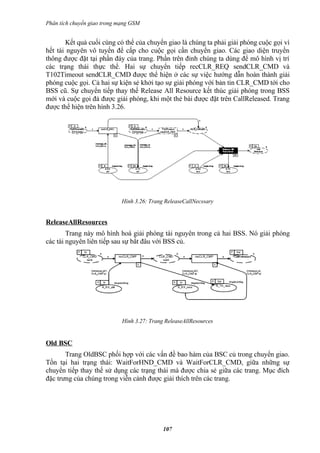Phân tích chuyển giao trong mạng GSM


       Kết quả cuối cùng có thể của chuyển giao là chúng ta phải giải phóng cuộc gọi vì
hết tài nguyên vô tuyến để cấp cho cuộc gọi cần chuyển giao. Các giao diện truyền
thông được đặt tại phần đáy của trang. Phần trên đỉnh chúng ta dùng để mô hình vị trí
các trạng thái thực thể. Hai sự chuyển tiếp recCLR_REQ sendCLR_CMD và
T102Timeout sendCLR_CMD được thể hiện ở các sự việc hướng dẫn hoàn thành giải
phóng cuộc gọi. Cả hai sự kiện sẻ khởi tạo sự giải phóng với bản tin CLR_CMD tới cho
BSS cũ. Sự chuyển tiếp thay thế Release All Resource kết thúc giải phóng trong BSS
mới và cuộc gọi đả được giải phóng, khi một thẻ bài được đặt trên CallReleased. Trang
được thể hiện trên hình 3.26.




                             Hình 3.26: Trang ReleaseCallNecssary


ReleaseAllResources
        Trang này mô hình hoá giải phóng tài nguyên trong cả hai BSS. Nó giải phóng
các tài nguyên liên tiếp sau sự bắt đâu với BSS củ.




                             Hình 3.27: Trang ReleaseAllResources


Old BSC
       Trang OldBSC phối hợp với các vấn đề bao hàm của BSC củ trong chuyển giao.
Tồn tại hai trạng thái: WaitForHND_CMD và WaitForCLR_CMD, giữa những sự
chuyển tiếp thay thế sử dụng các trạng thái mà được chia sẻ giữa các trang. Mục đích
đặc trưng của chúng trong viễn cảnh được giải thích trên các trang.




                                             107
 