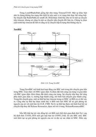 Phân tích chuyển giao trong mạng GSM


        Trang LossOfRadioPath giống hệt như trang TimeoutT3103. Một sự khác biệt
nhỏ là chúng không lưu trạng thái thiết bị trên một vị trí trạng thái thực thể riêng biệt.
Sự chuyển tiếp RadioPathLost sendCLR_REQ được trình bày như nó là một sự chuyển
tiếp timeout, nhưng nó cũng là một sự chuyển tiếp chuyển đổi bản tin. Chúng ta chọn
cách trình bày timeout để làm rỏ rằng xử lý chuyển tiếp là trạng thái không xãy ra.


NewBSC




                                  Hình 3.34: Trang NewBSC


      Trang NewBSC mô hình hoá hoạt động của BSC mới trong khi chuyển giao bên
trong MSC. Giao diện với MSC (giao diện A) được đặt trên cùng của trang và giao diện
với BSC (giao diện Abis) được đặt dưới cùng của trang. Sự chuyển tiếp thay thế rộng
phía dưới giao diện A, trường hợp thành công, mô hình hoá chuyển giao thành công.
Trong khi chuyển giao, một sự thất bại hay timeout trong cả MSC và BSS củ có thể xảy
ra. Cũng như sự thất bại được trình bày ở BSS mới bởi MSC để nó giải phóng tài
nguyên của nó với một bản tin CLR_CMD. Xử lý sự thất bại đựơc mô hình hoá bởi sự
chuyển tiếp thay thế Release Ressources, đựơc nói tới ở trang ReleaseResourcesBSC.


      Nếu MS thất bại tới việc đồng bộ với BSS mới (hết thời gian định thời Ny1 của
bộ định thời T3105), BTS mới gửi một bản tin CONN_FAIL tới cho BSC mới. BSC
mới khởi tạo sự giải phóng tài nguyên của nó và đợi sự xác nhận từ MSC. Điều này




                                           111
 