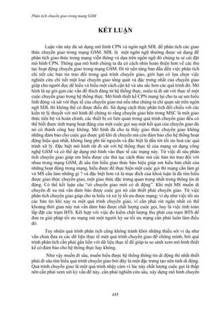 Phân tích chuyển giao trong mạng GSM


                                       KẾT LUẬN

        Luận văn này đả sử dụng mô hình CPN và ngôn ngữ SDL để phân tích các giao
thức chuyển giao trong mạng GSM. SDL là một ngôn ngữ thường được sử dụng để
phân tích giao thức trong mạng viễn thông và dựa trên ngôn ngữ đó chúng ta sẻ cài đặt
mô hình CPN. Thông qua mô hình chúng ta đả có cách nhìn hoàn thiện hơn về các thủ
tục hoạt động chuyển giao trong mạng GSM. Đi từ nền tảng ban đầu đến việc phân tích
chi tiết các bản tin trao đổi trong quá trình chuyển giao, giới hạn có lựa chọn việc
nghiên cứu chi tiết một loại chuyển giao tổng quát và đặc trưng nhất của chuyển giao
giúp cho người đọc dể hiểu và hiểu một cách cận kẽ và sâu sắc hơn các quá trình đó. Mô
hình là sự gói gọn các vấn đề thích đáng từ hệ thống thực, miêu tả đi sát với thực tế một
cuộc chuyển giao trong hệ thống thực. Mô hình thiết kế CPN mang lại cho ta sự am hiểu
linh động và sát với thực tế của chuyển giao mà nếu như chúng ta chỉ quan sát trên ngôn
ngữ SDL thì không thể có được điều đó. Sử dụng cách thức phân tích đối chiếu với các
kiến từ lý thuyết với mô hình để chứng tỏ rằng chuyển giao bên trong MSC là môt giao
thức tiến bộ và hoàn chỉnh, các thiết bị có liên quan trong quá trình chuyển giao đều có
thể biết được tình trạng hoạt động của một cuộc gọi sau một kết quả của chuyển giao dù
nó có thành công hay không. Mô hình đả cho ta thấy giao thức chuyển giao không
những đảm bảo cho cuộc gọi được giữ khi di chuyển mà còn đảm bảo cho hệ thống hoạt
động hiệu quả nhất, không lảng phí tài nguyên và đăc biệt là dần tới tối ưu hoá các quá
trình xữ lý. Đặc biệt mô hình rất đi sát với hệ thống thực tế của mạng sử dụng công
nghệ GSM và có thể áp dụng mô hình vào thực tế các mạng này. Từ việc đi sâu phân
tích chuyển giao giúp em hiểu được các thủ tục cách thức mà các bản tin trao đổi với
nhau trong mạng GSM, đi sâu tìm hiểu giao thức báo hiệu giúp em hiểu bản chất của
những hoạt động trong mạng, hiểu được để thực hiện một cuộc gọi thì mạng cần làm gì
và MS cần làm những gì ? và đặc biệt hơn và là mục đích của khoá luận là đả tìm hiểu
được giao thức chuyển giao, một giao thức đặc trưng quan trọng nhất trong thông tin di
động. Có thể kết luận câu “có chuyển giao mới có di động”. Khi một MS muốn di
chuyển đi xa mà vẩn đảm bảo được cuộc gọi nó cần thiết phải chuyển giao. Từ việc
phân tích chuyển giao giúp cho ta hiểu và xử lý tối ưu được mạng; ví dụ như việc tối ưu
các bản tin khi xảy ra một quá trình chuyển giao, vì cần phải rút ngắn nhất có thể
khoảng thời gian này mà vẩn đảm bảo được chất lượng cuộc gọi, hay là việc tính toán
lắp đặt các trạm BTS. Kết hợp với việc đo kiểm chất lượng thu phát của trạm BTS để
đưa ra giải pháp tối ưu mạng mà một người kỷ sư tối ưu mạng cần phải luôn làm điều
đó.
       Tuy nhiên quá trình phân tích cũng không tránh khỏi những thiếu sót ví dụ như
vẩn chưa đưa ra các dữ liệu thực tế một quá trình chuyển giao để chứng minh, bởi quá
trình phân tích cần phải gắn liền với dữ liệu thực tế để giúp ta so sánh xem mô hình thiết
kế có đảm bảo cho hệ thống thực hay không.
        Như vậy muốn đi sâu, muốn hiểu được hệ thống thông tin di động thì nhất thiết
phải đi sâu tìm hiểu quá trình chuyển giao bởi đây là một đặc trưng tạo nên tính di động.
Quá trình chuyển giao là một quá trình nhậy cảm vì lúc này chất lượng cuộc gọi là thấp
nên cần phải xem xét kỷ vấn đề này, cần phải nghiên cứu sâu, xây dựng mô hình chuyển



                                           115
 