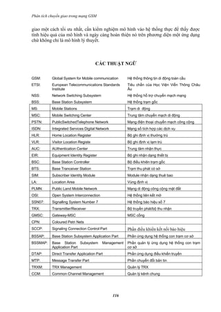 Phân tích chuyển giao trong mạng GSM


giao một cách tối ưu nhất, cần kiểm nghiệm mô hình vào hệ thống thực để thấy được
tính hiệu quả của mô hình và ngày càng hoàn thiện nó trên phương diện một ứng dụng
chứ không chỉ là mô hình lý thuyết.



                                        CÁC THUẬT NGỮ


GSM:       Global System for Mobile communication      Hệ thống thông tịn di động toàn cầu
ETSI:      European Telecommunications Standards       Tiêu chẩn của Học Viện Viễn Thông Châu
           Institute                                   Âu
NSS:       Network Switching Subsystem                 Hệ thống hổ trợ chuyển mạch mạng
BSS:       Base Station Subsystem                      Hệ thống trạm gốc
MS:        Mobile Stations                             Trạm di động
MSC:       Mobile Switching Center                     Trung tâm chuyển mạch di động
PSTN:      PublicSwitchedTelephone Network             Mạng điện thoại chuyển mạch công cộng
ISDN:      Integrated Services Digital Network         Mạng số tích hợp các dịch vụ
HLR:       Home Location Register                      Bộ ghi định vị thường trú
VLR:       Visitor Location Registe                    Bộ ghi định vị tạm trú
AUC:       AUthentication Center                       Trung tâm nhận thực
EIR:       Equipment Identity Register                 Bộ ghi nhận dạng thiết bị
BSC:       Base Station Controller                     Bộ điều khiên trạm gốc
BTS:       Base Tranceiver Station                     Trạm thu phát có sở
SIM:       Subscriber Identity Module                  Module nhận dạng thuê bao
LA:        Location Area                               Vùng định vị
PLMN:      Public Land Mobile Network                  Mạng di động công cộng mặt đất
OSI:       Open System Interconnection                 Hệ thống liên kết mở
SSN07:     Signalling System Number 7                  Hệ thống báo hiệu số 7
TRX:       Transmitter/Receiver                        Bộ truyền phát/bộ thu nhận
GMSC:      Gateway-MSC                                 MSC cổng
CPN:       Coloured Petri Nets
SCCP:      Signaling Connection Control Part           Phần điều khiển kết nối báo hiệu
BSSAP:     Base Station Subsystem Application Part     Phần ứng dụng hệ thống con trạm cơ sở
BSSMAP:    Base Station Subsystem         Management   Phần quản lý ứng dụng hệ thống con trạm
           Application Part                            cơ sở
DTAP:      Direct Transfer Application Part            Phần ứng dụng điều khiển truyền
MTP:       Message Transfer Part                       Phần chuyển đổi bản tin
TRXM:      TRX Management                              Quản lý TRX
CCM:       Common Channel Management                   Quản lý kênh chung




                                                 116
 