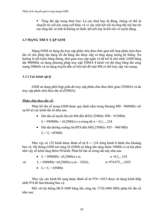 Phân tích chuyển giao trong mạng GSM


            Tổng đài tập trung thuê bao: Là các thuê bao di động, chúng có thể di
           chuyển từ cell này sang cell khác và vì vậy một kết nối từ tổng đài nội hạt tới
           các tổng đài vệ tinh là không cô định, kết nối này là kết nối vô tuyến động.


1.3 MẠNG TRUY CẬP GSM


       Mạng GSM sử dụng đa truy cập phân chia theo thời gian kết hợp phân chia theo
tần số cho phép tận dụng tối đa băng tần được cấp và tăng dụng lượng hệ thống. Xu
hướng là tiết kiệm băng thông, thời gian truy cập ngắn và độ trể là nhỏ nhất. GSM băng
tần 900MHz sử dụng phương pháp truy cập TDMA 8 kênh với độ rộng băng tần sóng
mang 200kHz và sử dụng truyền dẫn có liên kết để một MS có thể truy cập vào mạng.

1.3.1 Các kênh vật lý

       GSM sử dụng phối hợp giữa đa truy cập phân chia theo thời gian (TDMA) và đa
truy cập phân chia theo tần số (FDMA).

Phân chia theo tần số:
       Phân bố tần số trong GSM được quy định nằm trong khoảng 890 - 960MHz với
sự bố trí các kênh tần số như sau:
           • Dải tần số tuyến lên (từ MS đến BTS) 25MHz: 890 – 915MHz
              fL = 890MHz + (0,2MHz) x n trong đó n = 0,1,...,124
           • Dải tần đường xuống (từ BTS đến MS) 25MHz: 935 – 960 MHz
              fU = fL +45MHz

      Như vậy có 125 kênh được đánh số tứ 0 -> 124 riêng kênh 0 dành cho khoảng
bảo vệ. Hệ thống GSM mở rộng (E-GSM) có băng tần rộng thêm 10MHz ở cả hai phía
nhờ vậy số kênh tăng thêm 50 kênh. Phân bố tần số trong dải này như sau:
           • fL = 890MHz +(0,2MHz) x n;                           n =0,1,...124
và         fL = 890MHz +(0,2MHz) x (n – 1024);                n=974,975,...,1023
           • fU = fL + 45MHz


       Như vậy các kênh bổ sung được đánh số từ 974->1023 được sử dụng kênh thấp
nhất 974 để làm khoảng bảo vệ.
      Đối với hệ thống DCS-1800 băng tần công tác 1710-1880 MHz phân bố tần số
như sau:



                                           12
 