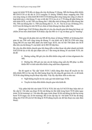 Phân tích chuyển giao trong mạng GSM


ngoại trừ kênh TCH đều sử dụng cấu trúc đa khung 51 khung. Mỗi đa khung điều khiển
BCCH/CCCH có độ dài là 235.4 ms(gồm 51 khung TDMA) được mapping trên TS0
của sóng mang có chứa kênh BCCH/CCCH (không phải sóng mang nào cũng có chứa tổ
hợp kênh này), ở đa khung 51 này có độ dài 235.4 ms sẽ có 5 TS dùng để phát thông tin
trên kênh SCH, cụ thể TS0 của khung thứ 1 (bắt đầu tính từ khung thứ 0 đến khung thứ
50), TS0 của khung thứ 11, TS0 của khung thứ 21, 31, 41. Tức là cứ sau 10 khung (10 x
4.615 ms) thì thông tin trên SCH (có chứa số hiệu khung) lại được phát 1lần.
      Kênh logic FACCH được dùng khi có yêu cầu chuyển giao khi đang hội thoại, nó
chiếm 20 ms trên chính kênh TCH được cấp cho MS và vì vậy nó được gọi là "stealing".


       Thời gian tối đa phải chờ của MS để thu được số khung TDMA sẽ là khoảng thời
gian từ sau TS0 cuối cùng trong đa khung 51 của kênh vật lý BCCH (TS0 trên sóng
mang BCCH của trạm BS) dành cho kênh logic SCH, cho tới hết TS0 dành cho SCH
đầu tiên của đa khung 51 của kênh vật lý BCCH tiếp theo.
Do yêu cầu điều khiển chuyển giao khi đang diễn ra đàm thoại cần phải nhanh mà kênh
SACCH thì lại có tốc độ quá chậm (chỉ có 1 lần trong đa khung 26 của kênh TCH, chỉ
đủ để:
           • Đường xuống, BS gửi yêu cầu điều khiển công suất và time alignment cho
           MS;
           • Đường lên, MS gửi các náo cáo đo lường công suất cho BS phục vụ điều
           khiển HO và tính toán điều khiển công suất/time alignment).


       Do đó người ta "lấy cắp" kênh TCH 2 chiều đang đàm thoại để truyền tin tức
điều khiển HO (vì lúc này thì chất lượng thoại lúc đó cũng đã quá kém rồi, có để kênh
TCH thì cũng không truyền thoại tiếp nữa). Việc lấy cắp được diễn ra như sau:
           • Ngắt không truyền tin tức cuộc gọi trên kênh logic TCH;
           • Truyền tín hiệu điều khiển chuyển giao trên kênh đó.


        Việc phân biệt khi nào kênh TCH là TCH, khi nào là FACCH thực hiện nhờ cờ
lấy cắp là 1 bít nằm sau đoạn 56 bít mã thông tin thứ nhất trong burst TCH (nằm ngay
trước 26 bít training) và 1 bít nằm đầu ngay trước đoạn 56 bít mã thông tin thứ hai trong
burst TCH (ngay sau 26 bit training). Bít cờ ăn cắp này là 1 thì kênh TCH lúc đó đang
dùng cho FACCH còn là 0 thì đang là TCH (đang truyền các dữ liệu thoại của cuộc đàm
thoại).




                                           17
 