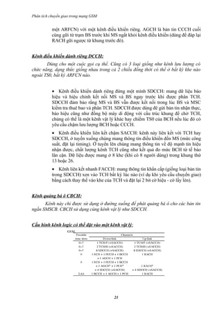 Phân tích chuyển giao trong mạng GSM


           một ARFCN) với một kênh điều khiển riêng. AGCH là bản tin CCCH cuối
           cùng gữi từ trạm BS trước khi MS ngẳt khỏi kênh điều khiển (dùng để đáp lại
           RACH gữi ngược từ khung trước đó).


Kênh điều khiển dành riêng DCCH:
       Dùng cho một cuộc gọi cụ thể. Cũng có 3 loại giống như kênh lưu lượng có
chức năng, dạng thức giống nhau trong cả 2 chiều đồng thời có thể ở bất kỳ khe nào
ngoài TS0, bất kỳ ARFCN nào.


           • Kênh điều khiển dành riêng đứng một mình SDCCH: mang dữ liệu báo
           hiệu và hiệu chỉnh kết nối MS và BS ngay trước khi được phân TCH.
           SDCCH đảm bảo rằng MS và BS vẫn được kết nối trong lúc BS và MSC
           kiểm tra thuê bao và phân TCH. SDCCH được dùng đê gửi bản tin nhận thực,
           báo hiệu cũng như đồng bộ máy di động với cấu trúc khung để chờ TCH,
           chúng có thể là một kênh vật lý khác hay chiếm TS0 của BCH nếu lúc đó có
           yêu cầu chậm lưu lượng BCH hoặc CCCH.
           • Kênh điều khiển liên kết chậm SACCH: kênh này liên kết với TCH hay
           SDCCH, ở tuyến xuống chúng mang thông tin điều khiển đến MS (mức công
           suất, đặt lại timing). Ở tuyến lên chúng mang thông tin về độ mạnh tín hiệu
           nhận được, chất lượng kênh TCH cũng như kết quả đo mức BCH từ tế bào
           lân cận. Dữ liệu được mang ở 8 khe (khi có 8 người dùng) trong khung thứ
           13 hoặc 26.
           • Kênh liên kết nhanh FACCH: mang thông tin khẩn cấp (giống loại bản tin
           trong SDCCH) xen vào TCH bất kỳ lúc nào (ví dụ khi yêu cầu chuyển giao)
           bằng cách thay thế vào khe của TCH và đặt lại 2 bit cờ hiệu - cờ lấy lén).


Kênh quảng bá ô CBCH:
      Kênh này chỉ được sử dụng ở đường xuống để phát quảng bá ô cho các bản tin
ngắn SMSCB. CBCH sử dụng cùng kênh vật lý như SDCCH.


Cấu hình kênh logic có thể đặt vào một kênh vật lý:




                                          21
 