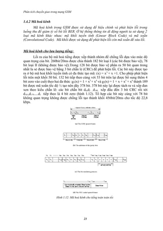Phân tích chuyển giao trong mạng GSM


1.4.2 Mã hoá kênh
       Mã hoá kênh trong GSM được sử dụng để hiệu chỉnh và phát hiện lỗi trong
luồng thu để giảm tỷ số bit lỗi BER. Ở hệ thống thông tin di động người ta sử dụng 2
loại mã kênh khác nhau: mã khối tuyến tính (Linear Block Code) và mã xoắn
(Convolutional Code). Mã khối được sử dụng để phát hiện lỗi còn mã xoắn để sửa lỗi.


Mã hoá kênh cho lưu lượng tiếng:
        Lối ra của bộ mã hoá tiếng được xếp thành nhóm để chống lỗi dựa vào mức độ
quan trọng của bit. 260bit/20ms được chia thành 182 bit loại I (các bit được bảo vệ), 78
bit loại II (không được bảo vệ).Trong 128 bit được bảo vệ phân ra 50 bit quan trong
nhất Ia sẻ được bảo vệ bằng 3 bit chẵn lẻ (CRC) để phát hiện lỗi. Các bit này được tạo
ra ở bộ mã hoá khối tuyến tính có đa thức tạo mã: (x) = x 3 + x +1. Cho phép phát hiện
lỗi trên một khối 50 bit. 132 bit tiếp theo cùng với 53 bit trên lại được bổ sung thêm 4
bit zero vào cuối theo hai đa thức :g1(x) = 1 + x3 + x4 và g2(x) = 1 + x + x3 + x4 thành 189
bit được mã xoắn tốc độ ½ tạo nên dãy 378 bit. 378 bit này lại được tách ra và xếp đan
xen theo kiểu chẵn lẽ: các bít chẵn bít d0,d2 ...d180 xếp đầu đến 3 bít CRC rồi tới
d181,d179.....d1 tiếp theo là 4 bít zero (hình 1.12). Tổ hợp các bít này cùng với 78 bit
không quan trọng không được chống lỗi tạo thành khối 456bit/20ms cho tốc độ 22,8
kbps.




                        Hình 1.12: Mã hoá kênh cho tiếng toàn toàn tốc




                                              23
 