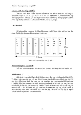 Phân tích chuyển giao trong mạng GSM


Mã hoá kênh cho tiếng toàn tốc:
       Mã hoá kênh điều khiển: Bản tin điều khiển dài 184 bit được mã lửa dùng đa
thức sinh: G4(x) = (x23 + 1)(x17 + x3 + 1) sẻ cho 184 bit bản tin và 50 bit kiểm tra tiếp
theo cộng thêm 4 bit đuôi (để phù hợp với mã xoắn tiếp theo). Tổng cộng là 228 bit
được cấp cho bộ mã xoắn ½ kết quả cho 456 bit, tốc độ 22,8kbps.


1.4.3 Đan xen


      Để giảm nhiễu cụm trên dữ liệu nhận được 456bit/20ms (tiến nói hay bản tin)
được tổ chức lại và được ghép xen theo 8 nữa cụm:


       1        2        3        4         4         6         7     8
       9        10       11       12        13        14        14    16
       17       18       19       20        21        22        23    24
       25       26       27       28        29        30        31    32
       .        .        .        .         .         .         .     .     47bit
       .        .        .        .         .         .         .     .
       .        .        .        .         .         .         .     .
       449      450      451      452       453       454       454   456
                                       8 khung
                         Hình 1.13a: Đan xen tiếng toàn tốc mức 1


Đan xen tiếng toàn tốc mức 1:
       Mỗi bán cụm chứa 47 bit. Sau đó các bán cụm nói trên được đan xen ở mức hai.


Đan xen mức 2:
        Giã sử có 4 cụm giữ liệu A, B, C, D được ghép đan xen với nhau như hình 1.13b.
Ta thấy 4 bán cụm đầu của một lớp (lớp A) được đặt vào bốn cụm đầu ở các vị trí lẻ,
các vị trí chẵn được dành cho ghép xen các bít của 4 bán cụm sau của khối trước đó
( khối D). Bốn bán cụm sau của khối A được đặt vào các vị trí chẵn của bốn cụm sau,
các vị trí lẻ để đan xen các bán cụm từ khối B. Với cách đan xen này nếu ta mất hẳn một
cụm thì mất 12,5% thông tin của một khối bản tin và sau khi sắp xếp lại các bít lỗi sẻ
phân tán cách nhau 8 bit. Nếu bị lỗi một cụm liên tiếp 10 bit thì khi sắp xếp lại ở phía
thu các bit lỗi sẽ phân tán cách nhau 16 bit.




                                              24
 