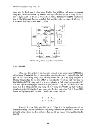 Phân tích chuyển giao trong mạng GSM


thuật toán A5. Thuật toán A3 được dùng để nhận thực MS bằng cách kiểm tra passcode
trong SIM và chìa khoá mã Ki tại MS của thuê bao. Mẫu tin được gữi từ mạng tới MS là
một số ngẫu nhiên 128 bit gọi là RAND. Cả A3 lẫn Ki được lưu trong SIM, nó chỉ được
đọc từ SIM khi mà đã đựơc cá nhân hoá dưới sự điều khiển của mạng. Ki kết hợp với
RAND qua thuật toán A3 cho SRES (13 bit).




                      Hình 1.14b: Quá trình nhận thực và mật mã hóa


1.4.5 Điều chế


       Công nghệ điều chế được sử dụng trên kênh vô tuyến trong mạng GSM là khoá
dịch pha cực tiểu GMSK. Đây là phương pháp băng hẹp dựa trên kỹ thuật điều chế dịch
pha với tiêu chuẩn băng thông được sử dụng là BT =0,3 (B là độ rộng băng tần, T
khoảng thời gian kéo dài của bit). GMSK là loại điều chế FM số đặc biệt. Nền tang của
GMSK chính là MSK. Mức logic 1 là nguyên nhân của sự dịch pha sóng mang tăng 90o,
còn mức logic 0 sẻ là nguyên nhân của sự pha giảm 90o. Hay nói cách khác bit 1 và 0
được biểu diễn bằng dịch tần sóng mang RF một lượng 67,708kHz. Sự dịch pha là do
chuyển dịch tức thòi của tần số sóng mang giữa 2 giá trị khác nhau, f 1và f2, do đó MSK
là một trường hợp đặc biệt của FSK. Tần số f1 và f2 được cho bởi:




       Trong đó Rb là tốc độ ký hiệu điều chế ~ 271kbps, fc là tần số sóng mang. (tôc độ
kênh) chính bằng 4 lần sự dịch tần của sóng mang. Để thu được phổ tần số của tín hiệu
điều chế luồng bít đưa lên điều chế được đưa qua bộ lọc Gauss. Vì thế gọi là điều chế
GMSK.



                                             26
 