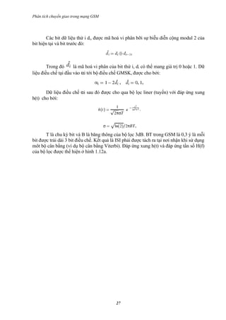 Phân tích chuyển giao trong mạng GSM




        Các bit dữ liệu thứ i di, được mã hoá vi phân bỡi sự biễu diễn cộng modul 2 của
bit hiện tại và bit trước đó:



        Trong đó      là mã hoá vi phân của bit thứ i, di có thể mang giá trị 0 hoặc 1. Dữ
liệu điều chế tại đầu vào αi tới bộ điều chế GMSK, được cho bởi:


       Dữ liệu điều chế αi sau đó được cho qua bộ lọc liner (tuyến) với đáp ứng xung
h(t) cho bởi:




       T là chu kỳ bit và B là băng thông của bộ lọc 3dB. BT trong GSM là 0,3 ý là mỗi
bit được trải dài 3 bit điều chế. Kết quả là ISI phải được tách ra tại nơi nhận khi sử dụng
môt bộ cân bằng (ví dụ bộ cân bằng Viterbi). Đáp ứng xung h(t) và đáp ứng tần số H(f)
của bộ lọc được thể hiện ở hình 1.12a.




                                            27
 