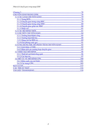 Phân tích chuyển giao trong mạng GSM


Chương 3.........................................................................................................................78
CHUYỂN GIAO MẠNG GSM.......................................................................................78
  3.1 CÁC LOẠI CHUYỂN GIAO................................................................................79
    3.1.1 Trong BTS.......................................................................................................79
    3.1.2 Chuyển giao trong cùng BSC..........................................................................79
    3.1.3 Chuyển giao trong cùng MSC.........................................................................80
    3.1.4 Chuyển giao giữa các MSC ............................................................................80
    3.1.5 Nhận xét..........................................................................................................81
  3.2 CÁC BỘ ĐỊNH THỜI...........................................................................................81
  3.3 CHI TIẾT CHUYỂN GIAO..................................................................................84
    3.3.1 Trường hợp thành công...................................................................................85
    3.3.2 Trường hợp thất bại.........................................................................................88
     3.3.3 Quay trở lại BSS củ........................................................................................89
    3.3.4 Giải phóng cuộc gọi........................................................................................91
  3.4 ỨNG DỤNG SDL ĐỂ PHÂN TÍCH CHUYỂN GIAO........................................92
    3.4.1 Giới thiệu về SDL...........................................................................................92
    3.4.2 Phân tích các trường hợp chuyển giao............................................................93
  3.5 THIẾT KẾ MÔ HÌNH ..........................................................................................96
    3.5.1 Thiết kế mô hình tổng quát.............................................................................96
    3.5.2 Các bản tin.......................................................................................................97
  3.6 MÔ TẢ VỀ MÔ HÌNH CPN...............................................................................100
    3.6.1 Khía cạnh của mô hình..................................................................................101
    3.6.2 Các trang CPN...............................................................................................103
KẾT LUẬN...................................................................................................................115
CÁC THUẬT NGỮ.......................................................................................................116
TÀI LIỆU THAM KHẢO.............................................................................................118




                                                                3
 