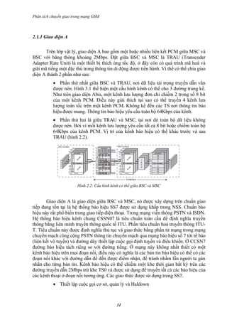 Phân tích chuyển giao trong mạng GSM



2.1.1 Giao diện A

       Trên lớp vật lý, giao diện A bao gồm một hoặc nhiều liên kết PCM giữa MSC và
BSC với băng thông khoảng 2Mbps. Đặt giữa BSC và MSC là TRAU (Transcoder
Adapter Rate Unit) là một thiết bị thích ứng tốc độ, ở đây còn có quá trình mã hoá và
giãi mã tiếng một đặc thù trong thông tin di động được tiến hành. Vì thế có thể chia giao
diện A thành 2 phần như sau:
           • Phần thứ nhất giữa BSC và TRAU, nơi dữ liệu tải trọng truyền dẫn vẩn
           được nén. Hình 3.1 thể hiện một cấu hình kênh có thể cho 3 đường trung kế.
           Như trên giao diện Abis, một kênh lưu lượng đơn chỉ chiếm 2 trong số 8 bit
           của một kênh PCM. Điều này giải thích tại sao có thể truyền 4 kênh lưu
           lượng toàn tốc trên một kênh PCM. Không kể đến các TS nơi thông tin báo
           hiệu được mang. Thông tin báo hiệu yêu cầu toàn bộ 64Kbps của kênh.
           • Phần thứ hai là giữa TRAU và MSC, tại nơi đó toàn bộ dữ liệu không
           được nén. Bởi vì mổi kênh lưu lượng yêu cầu tất cả 8 bit hoặc chiếm toàn bộ
           64Kbps của kênh PCM. Vị trí của kênh báo hiệu có thể khác trước và sau
           TRAU (hình 2.2).




                        Hình 2.2: Cấu hình kênh có thể giữa BSC và MSC


       Giao diện A là giao diện giữa BSC và MSC, nó được xây dựng trên chuẩn giao
tiếp đang tồn tại là hệ thống báo hiệu SS7 được sử dụng khắp trong NSS. Chuẩn báo
hiệu này rất phổ biến trong giao tiếp điện thoại. Trong mạng viễn thông PSTN và ISDN.
Hệ thống báo hiệu kênh chung CSSN07 là tiêu chuẩn toàn cầu để định nghĩa truyền
thông bằng liên minh truyền thông quốc tế ITU. Phần tiêu chuẩn hoá truyền thông ITU-
T. Tiêu chuẩn này được định nghĩa thủ tục và giao thức bằng phần tử mạng trong mạng
chuyển mạch công cộng PSTN thông tin chuyển mạch qua mạng báo hiệu số 7 tới tế bào
(liên kết vô tuyến) và đường dây thiết lập cuộc gọi định tuyến và điều khiển. Ở CCSN7
đường báo hiệu tách riêng so với đường tiếng. Ở mạng này không nhất thiết có một
kênh báo hiệu trên mọi đoạn nối, điều này có nghĩa là các bản tin báo hiệu có thể có các
đoạn nối khác với đường dẫn để đến được điểm nhận, để tránh nhầm lẫn người ta gán
nhãn cho từng bản tin. Kênh báo hiệu có thể chiếm một khe thời gian bất kỳ trên các
đường truyền dẫn 2Mbps trừ khe TS0 và được sử dụng để truyền tất cả các báo hiệu của
các kênh thoại ở đoạn nối tương ứng. Các giao thức được sử dụng trong SS7.
           • Thiết lập cuộc gọi cơ sở, quản lý và Haldown



                                             31
 