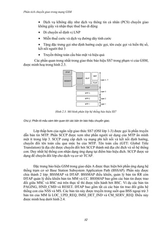 Phân tích chuyển giao trong mạng GSM


            • Dịch vụ klhông dây như dịch vụ thông tin cá nhân (PCS) chuyển giao
            không giây và nhận thực thuê bao di động
            • Di chuyển số định vị LNP
            • Miễn thuế cước và dịch vụ đường dây tính cước
            • Tăng đặc trưng gọi như định hướng cuộc gọi, tên cuộc gọi và hiển thị số,
            kết nối người thứ 3
            • Truyền thông toàn cầu bảo mật và hiệu quả
      Các phần quan trong nhất trong giao thức báo hiệu SS7 trong phạm vi của GSM,
được minh hoạ trong hình 2.3.




                         Hình 2.3: Mô hình phân lớp hệ thống báo hiệu SS7


Chú ý: Phần tô mầu xám liên quan tới các bản tin báo hiệu chuyển giao.


       Lớp thấp hơn của ngăn xếp giao thức SS7 (OSI lớp 1-3) được gọi là phần truyền
dẫn bản tin MTP. Phần SCCP được xem như phần người sử dụng của MTP ẩn mình
một ít trong lớp 3. SCCP cung cấp dịch vụ mạng phi kết nối và kết nối định hướng,
chuyển đổi tên toàn cầu qua mức ba của MTP. Tên toàn cầu (GTT: Global Title
Translation) là địa chỉ được chuyển đổi bởi SCCP thành mã địa chỉ đích và số hệ thống
con. Duy nhất hệ thống con nhận dạng ứng dụng tại điểm báo hiệu đích. SCCP được sử
dụng để chuyển đổi lớp cho dịch vụ cơ sở TCAP.

       Đặc trưng báo hiệu GSM trong giao diện A được thực hiện bởi phần ứng dụng hệ
thống trạm cơ sở Base Station Subsystem Application Path (BSSAP). Phần này được
chia thành 2 lớp: BSSMAP và DTAP. BSSMAP điều khiển, quản lý bản tin RR còn
DTAP quản lý điều khiển bản tin MM và CC. BSSMAP bao gồm các bản tin được trao
đổi giữa MSC và BSC mà trên thực tế thì được tiến hành bởi BSC. Ví dụ các bản tin
PAGING, HND_CMD và RESET. DTAP bao gồm tất cả các bản tin trao đổi giữa hệ
thống con của NSS và MS. Các bản tin này được truyền trong suốt qua BSS ngoại trừ 3
bản tin của MM là LOC_UPD_REQ, IMSI_DET_IND và CM_SERV_REQ. Điều này
được minh hoạ dưới hình 2.4.




                                                 32
 
