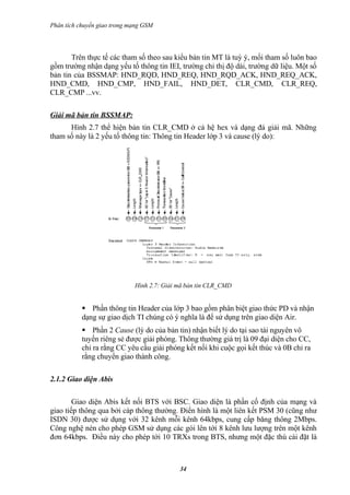 Phân tích chuyển giao trong mạng GSM




       Trên thực tế các tham số theo sau kiểu bản tin MT là tuỳ ý, mổi tham số luôn bao
gồm trường nhận dạng yếu tố thông tin IEI, trường chỉ thị độ dài, trường dữ liệu. Một số
bản tin của BSSMAP: HND_RQD, HND_REQ, HND_RQD_ACK, HND_REQ_ACK,
HND_CMD, HND_CMP, HND_FAIL, HND_DET, CLR_CMD, CLR_REQ,
CLR_CMP ...vv.

Giải mã bản tin BSSMAP:
      Hình 2.7 thể hiện bản tin CLR_CMD ở cả hệ hex và dạng đả giải mã. Những
tham số này là 2 yếu tố thông tin: Thông tin Header lớp 3 và cause (lý do):




                             Hình 2.7: Giải mã bản tin CLR_CMD


            Phần thông tin Header của lớp 3 bao gồm phân biệt giao thức PD và nhận
           dạng sự giao dịch TI chúng có ý nghĩa là để sử dụng trên giao diện Air.
            Phần 2 Cause (lý do của bản tin) nhận biết lý do tại sao tài nguyên vô
           tuyến riêng sẻ được giải phóng. Thông thường giá trị là 09 đại diện cho CC,
           chỉ ra rằng CC yêu cầu giải phóng kết nối khi cuộc gọi kết thúc và 0B chỉ ra
           rằng chuyển giao thành công.

2.1.2 Giao diện Abis

        Giao diện Abis kết nối BTS với BSC. Giao diện là phần cố định của mạng và
giao tiếp thông qua bởi cáp thông thường. Điển hình là một liên kết PSM 30 (cũng như
ISDN 30) được sử dụng với 32 kênh mỗi kênh 64kbps, cung cấp băng thông 2Mbps.
Công nghệ nén cho phép GSM sử dụng các gói lên tới 8 kênh lưu lượng trên một kênh
đơn 64kbps. Điều này cho phép tới 10 TRXs trong BTS, nhưng một đặc thù cài đặt là



                                            34
 